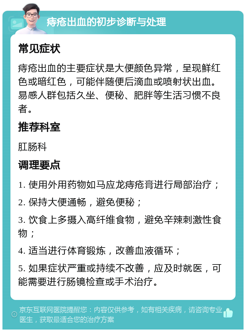 痔疮出血的初步诊断与处理 常见症状 痔疮出血的主要症状是大便颜色异常，呈现鲜红色或暗红色，可能伴随便后滴血或喷射状出血。易感人群包括久坐、便秘、肥胖等生活习惯不良者。 推荐科室 肛肠科 调理要点 1. 使用外用药物如马应龙痔疮膏进行局部治疗； 2. 保持大便通畅，避免便秘； 3. 饮食上多摄入高纤维食物，避免辛辣刺激性食物； 4. 适当进行体育锻炼，改善血液循环； 5. 如果症状严重或持续不改善，应及时就医，可能需要进行肠镜检查或手术治疗。