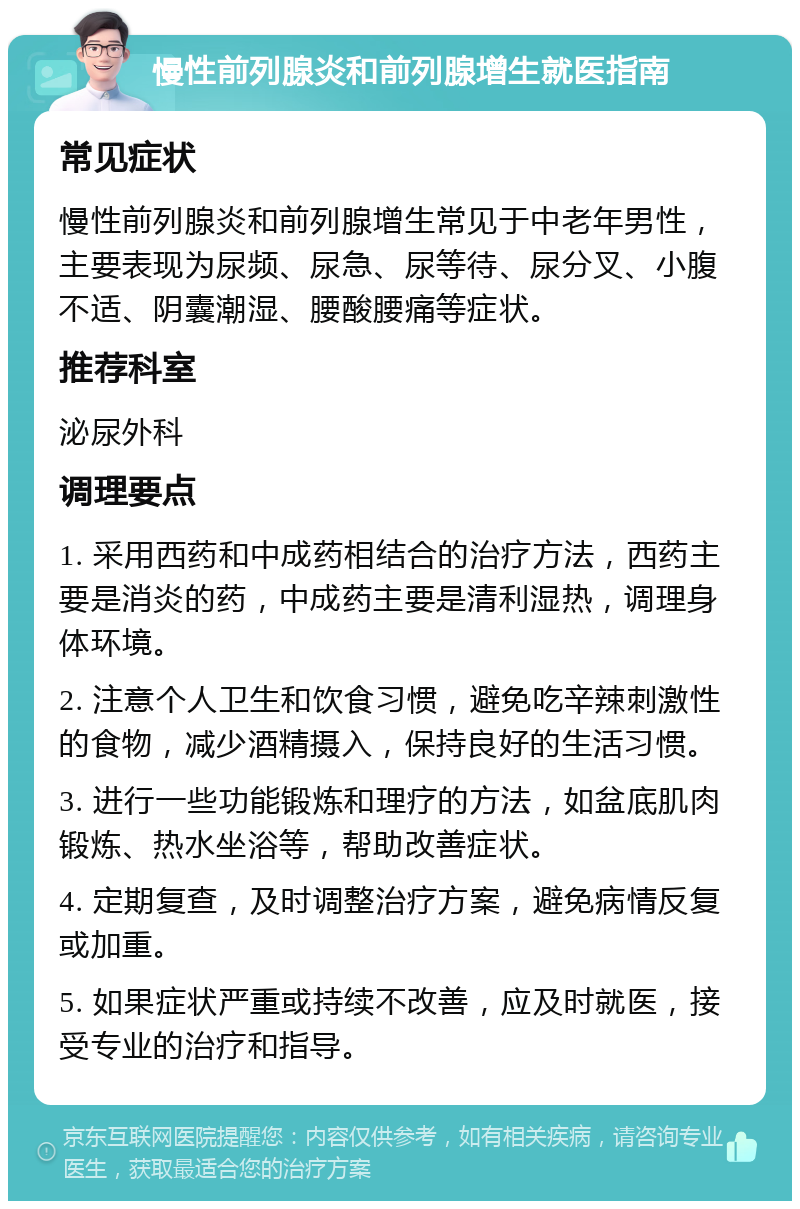 慢性前列腺炎和前列腺增生就医指南 常见症状 慢性前列腺炎和前列腺增生常见于中老年男性，主要表现为尿频、尿急、尿等待、尿分叉、小腹不适、阴囊潮湿、腰酸腰痛等症状。 推荐科室 泌尿外科 调理要点 1. 采用西药和中成药相结合的治疗方法，西药主要是消炎的药，中成药主要是清利湿热，调理身体环境。 2. 注意个人卫生和饮食习惯，避免吃辛辣刺激性的食物，减少酒精摄入，保持良好的生活习惯。 3. 进行一些功能锻炼和理疗的方法，如盆底肌肉锻炼、热水坐浴等，帮助改善症状。 4. 定期复查，及时调整治疗方案，避免病情反复或加重。 5. 如果症状严重或持续不改善，应及时就医，接受专业的治疗和指导。