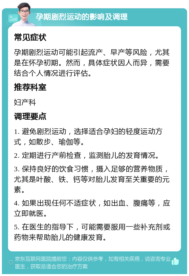 孕期剧烈运动的影响及调理 常见症状 孕期剧烈运动可能引起流产、早产等风险，尤其是在怀孕初期。然而，具体症状因人而异，需要结合个人情况进行评估。 推荐科室 妇产科 调理要点 1. 避免剧烈运动，选择适合孕妇的轻度运动方式，如散步、瑜伽等。 2. 定期进行产前检查，监测胎儿的发育情况。 3. 保持良好的饮食习惯，摄入足够的营养物质，尤其是叶酸、铁、钙等对胎儿发育至关重要的元素。 4. 如果出现任何不适症状，如出血、腹痛等，应立即就医。 5. 在医生的指导下，可能需要服用一些补充剂或药物来帮助胎儿的健康发育。