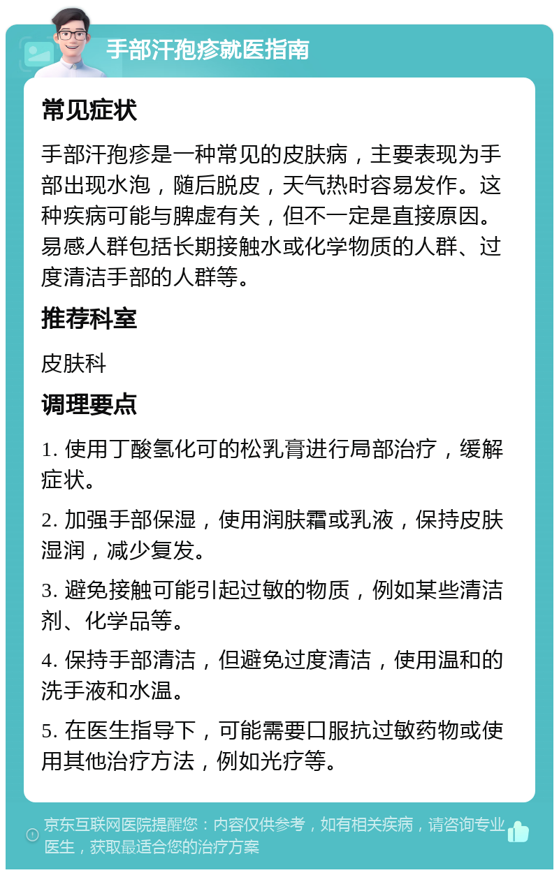 手部汗孢疹就医指南 常见症状 手部汗孢疹是一种常见的皮肤病，主要表现为手部出现水泡，随后脱皮，天气热时容易发作。这种疾病可能与脾虚有关，但不一定是直接原因。易感人群包括长期接触水或化学物质的人群、过度清洁手部的人群等。 推荐科室 皮肤科 调理要点 1. 使用丁酸氢化可的松乳膏进行局部治疗，缓解症状。 2. 加强手部保湿，使用润肤霜或乳液，保持皮肤湿润，减少复发。 3. 避免接触可能引起过敏的物质，例如某些清洁剂、化学品等。 4. 保持手部清洁，但避免过度清洁，使用温和的洗手液和水温。 5. 在医生指导下，可能需要口服抗过敏药物或使用其他治疗方法，例如光疗等。