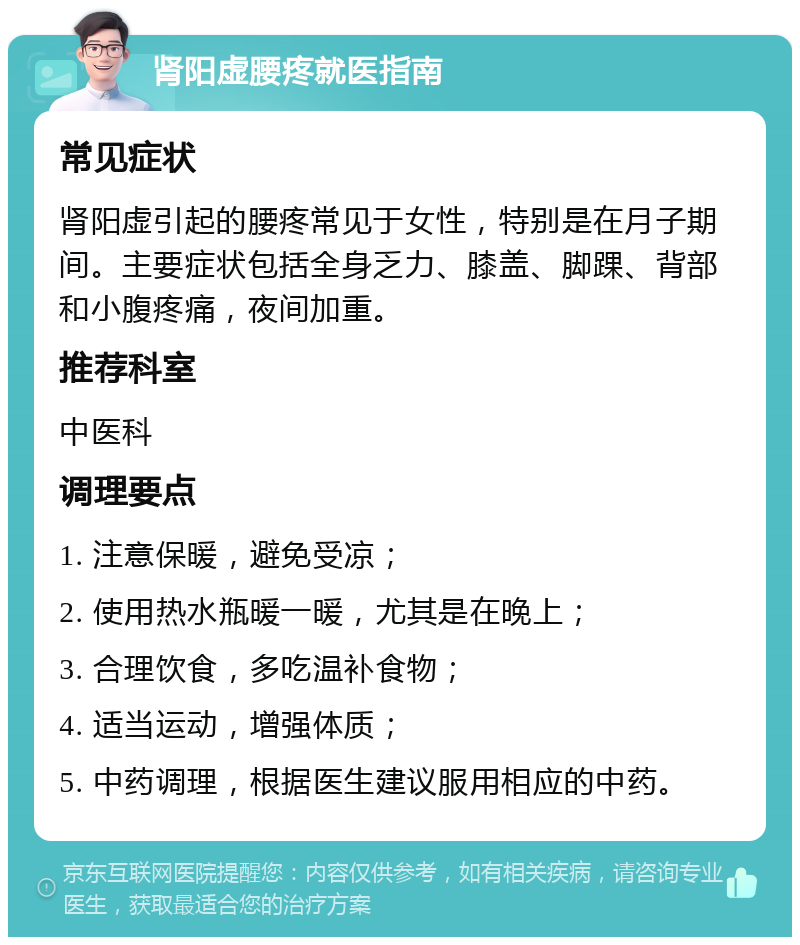 肾阳虚腰疼就医指南 常见症状 肾阳虚引起的腰疼常见于女性，特别是在月子期间。主要症状包括全身乏力、膝盖、脚踝、背部和小腹疼痛，夜间加重。 推荐科室 中医科 调理要点 1. 注意保暖，避免受凉； 2. 使用热水瓶暖一暖，尤其是在晚上； 3. 合理饮食，多吃温补食物； 4. 适当运动，增强体质； 5. 中药调理，根据医生建议服用相应的中药。