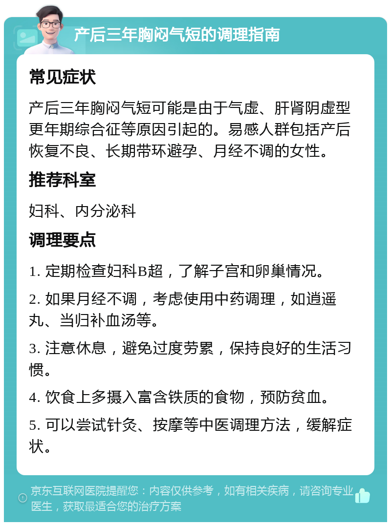 产后三年胸闷气短的调理指南 常见症状 产后三年胸闷气短可能是由于气虚、肝肾阴虚型更年期综合征等原因引起的。易感人群包括产后恢复不良、长期带环避孕、月经不调的女性。 推荐科室 妇科、内分泌科 调理要点 1. 定期检查妇科B超，了解子宫和卵巢情况。 2. 如果月经不调，考虑使用中药调理，如逍遥丸、当归补血汤等。 3. 注意休息，避免过度劳累，保持良好的生活习惯。 4. 饮食上多摄入富含铁质的食物，预防贫血。 5. 可以尝试针灸、按摩等中医调理方法，缓解症状。