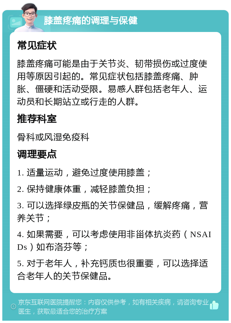 膝盖疼痛的调理与保健 常见症状 膝盖疼痛可能是由于关节炎、韧带损伤或过度使用等原因引起的。常见症状包括膝盖疼痛、肿胀、僵硬和活动受限。易感人群包括老年人、运动员和长期站立或行走的人群。 推荐科室 骨科或风湿免疫科 调理要点 1. 适量运动，避免过度使用膝盖； 2. 保持健康体重，减轻膝盖负担； 3. 可以选择绿皮瓶的关节保健品，缓解疼痛，营养关节； 4. 如果需要，可以考虑使用非甾体抗炎药（NSAIDs）如布洛芬等； 5. 对于老年人，补充钙质也很重要，可以选择适合老年人的关节保健品。