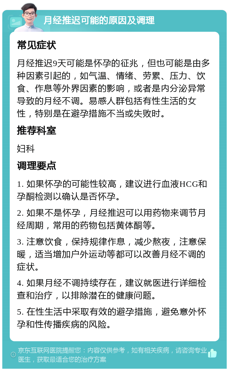 月经推迟可能的原因及调理 常见症状 月经推迟9天可能是怀孕的征兆，但也可能是由多种因素引起的，如气温、情绪、劳累、压力、饮食、作息等外界因素的影响，或者是内分泌异常导致的月经不调。易感人群包括有性生活的女性，特别是在避孕措施不当或失败时。 推荐科室 妇科 调理要点 1. 如果怀孕的可能性较高，建议进行血液HCG和孕酮检测以确认是否怀孕。 2. 如果不是怀孕，月经推迟可以用药物来调节月经周期，常用的药物包括黄体酮等。 3. 注意饮食，保持规律作息，减少熬夜，注意保暖，适当增加户外运动等都可以改善月经不调的症状。 4. 如果月经不调持续存在，建议就医进行详细检查和治疗，以排除潜在的健康问题。 5. 在性生活中采取有效的避孕措施，避免意外怀孕和性传播疾病的风险。