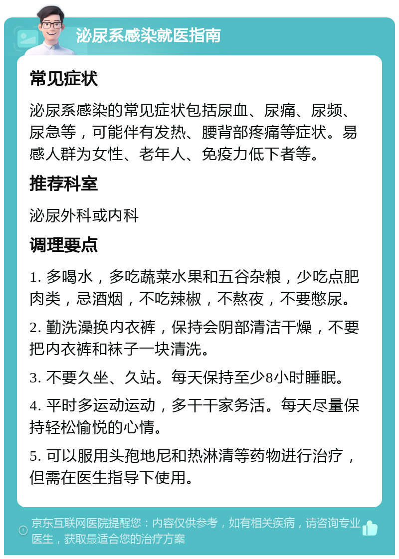 泌尿系感染就医指南 常见症状 泌尿系感染的常见症状包括尿血、尿痛、尿频、尿急等，可能伴有发热、腰背部疼痛等症状。易感人群为女性、老年人、免疫力低下者等。 推荐科室 泌尿外科或内科 调理要点 1. 多喝水，多吃蔬菜水果和五谷杂粮，少吃点肥肉类，忌酒烟，不吃辣椒，不熬夜，不要憋尿。 2. 勤洗澡换内衣裤，保持会阴部清洁干燥，不要把内衣裤和袜子一块清洗。 3. 不要久坐、久站。每天保持至少8小时睡眠。 4. 平时多运动运动，多干干家务活。每天尽量保持轻松愉悦的心情。 5. 可以服用头孢地尼和热淋清等药物进行治疗，但需在医生指导下使用。