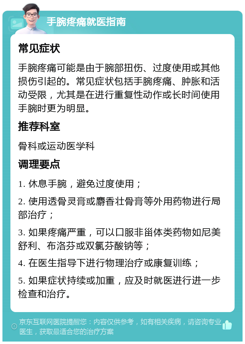 手腕疼痛就医指南 常见症状 手腕疼痛可能是由于腕部扭伤、过度使用或其他损伤引起的。常见症状包括手腕疼痛、肿胀和活动受限，尤其是在进行重复性动作或长时间使用手腕时更为明显。 推荐科室 骨科或运动医学科 调理要点 1. 休息手腕，避免过度使用； 2. 使用透骨灵膏或麝香壮骨膏等外用药物进行局部治疗； 3. 如果疼痛严重，可以口服非甾体类药物如尼美舒利、布洛芬或双氯芬酸钠等； 4. 在医生指导下进行物理治疗或康复训练； 5. 如果症状持续或加重，应及时就医进行进一步检查和治疗。