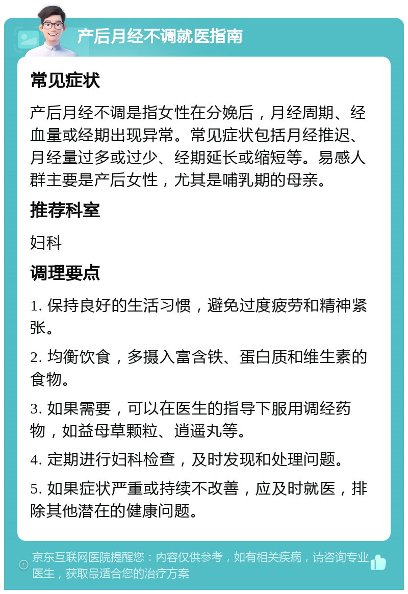 产后月经不调就医指南 常见症状 产后月经不调是指女性在分娩后，月经周期、经血量或经期出现异常。常见症状包括月经推迟、月经量过多或过少、经期延长或缩短等。易感人群主要是产后女性，尤其是哺乳期的母亲。 推荐科室 妇科 调理要点 1. 保持良好的生活习惯，避免过度疲劳和精神紧张。 2. 均衡饮食，多摄入富含铁、蛋白质和维生素的食物。 3. 如果需要，可以在医生的指导下服用调经药物，如益母草颗粒、逍遥丸等。 4. 定期进行妇科检查，及时发现和处理问题。 5. 如果症状严重或持续不改善，应及时就医，排除其他潜在的健康问题。