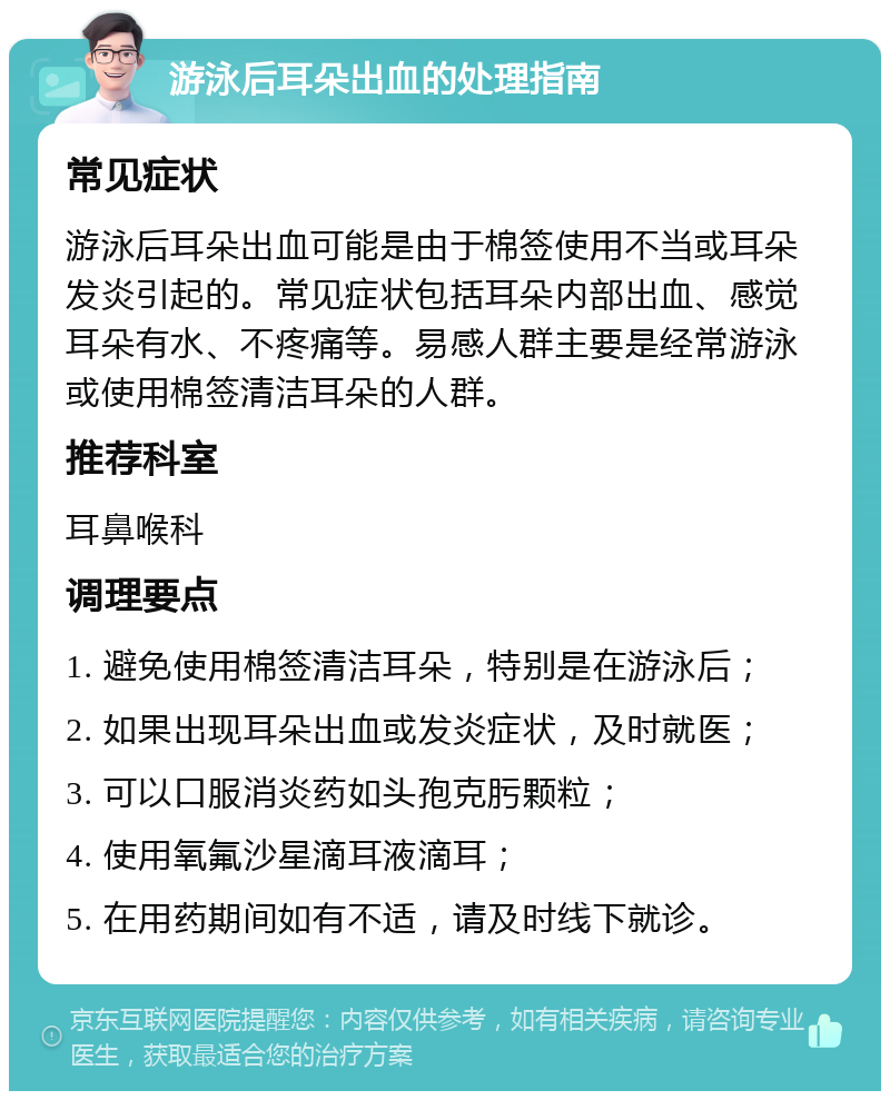 游泳后耳朵出血的处理指南 常见症状 游泳后耳朵出血可能是由于棉签使用不当或耳朵发炎引起的。常见症状包括耳朵内部出血、感觉耳朵有水、不疼痛等。易感人群主要是经常游泳或使用棉签清洁耳朵的人群。 推荐科室 耳鼻喉科 调理要点 1. 避免使用棉签清洁耳朵，特别是在游泳后； 2. 如果出现耳朵出血或发炎症状，及时就医； 3. 可以口服消炎药如头孢克肟颗粒； 4. 使用氧氟沙星滴耳液滴耳； 5. 在用药期间如有不适，请及时线下就诊。