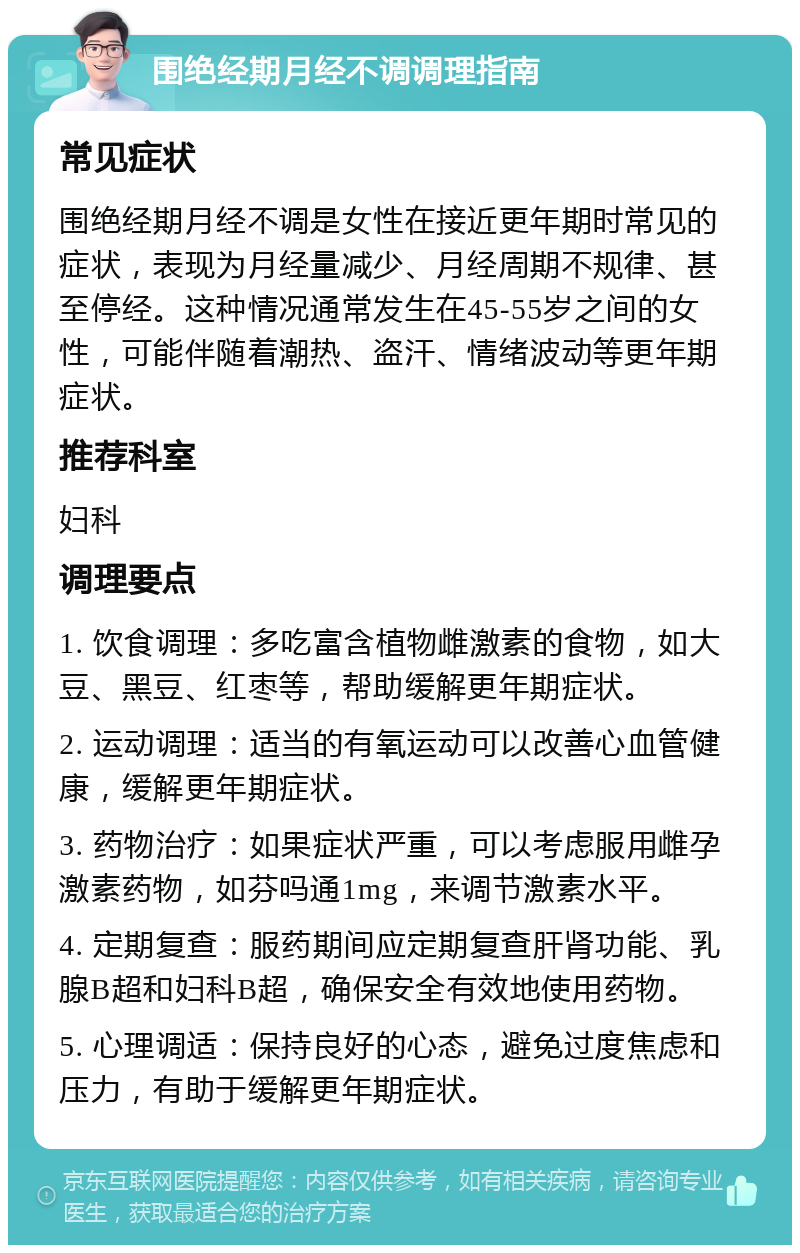 围绝经期月经不调调理指南 常见症状 围绝经期月经不调是女性在接近更年期时常见的症状，表现为月经量减少、月经周期不规律、甚至停经。这种情况通常发生在45-55岁之间的女性，可能伴随着潮热、盗汗、情绪波动等更年期症状。 推荐科室 妇科 调理要点 1. 饮食调理：多吃富含植物雌激素的食物，如大豆、黑豆、红枣等，帮助缓解更年期症状。 2. 运动调理：适当的有氧运动可以改善心血管健康，缓解更年期症状。 3. 药物治疗：如果症状严重，可以考虑服用雌孕激素药物，如芬吗通1mg，来调节激素水平。 4. 定期复查：服药期间应定期复查肝肾功能、乳腺B超和妇科B超，确保安全有效地使用药物。 5. 心理调适：保持良好的心态，避免过度焦虑和压力，有助于缓解更年期症状。