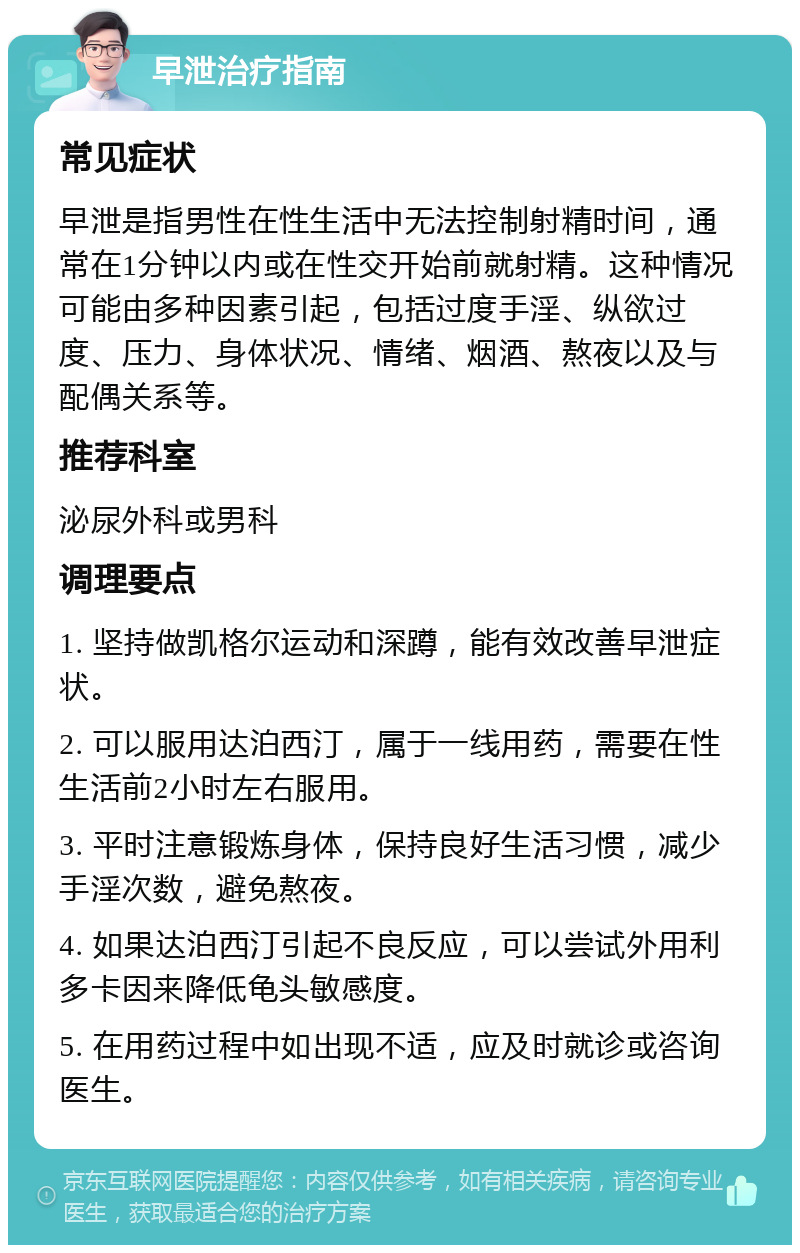 早泄治疗指南 常见症状 早泄是指男性在性生活中无法控制射精时间，通常在1分钟以内或在性交开始前就射精。这种情况可能由多种因素引起，包括过度手淫、纵欲过度、压力、身体状况、情绪、烟酒、熬夜以及与配偶关系等。 推荐科室 泌尿外科或男科 调理要点 1. 坚持做凯格尔运动和深蹲，能有效改善早泄症状。 2. 可以服用达泊西汀，属于一线用药，需要在性生活前2小时左右服用。 3. 平时注意锻炼身体，保持良好生活习惯，减少手淫次数，避免熬夜。 4. 如果达泊西汀引起不良反应，可以尝试外用利多卡因来降低龟头敏感度。 5. 在用药过程中如出现不适，应及时就诊或咨询医生。