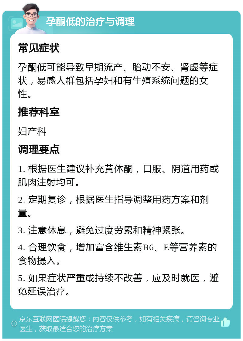 孕酮低的治疗与调理 常见症状 孕酮低可能导致早期流产、胎动不安、肾虚等症状，易感人群包括孕妇和有生殖系统问题的女性。 推荐科室 妇产科 调理要点 1. 根据医生建议补充黄体酮，口服、阴道用药或肌肉注射均可。 2. 定期复诊，根据医生指导调整用药方案和剂量。 3. 注意休息，避免过度劳累和精神紧张。 4. 合理饮食，增加富含维生素B6、E等营养素的食物摄入。 5. 如果症状严重或持续不改善，应及时就医，避免延误治疗。