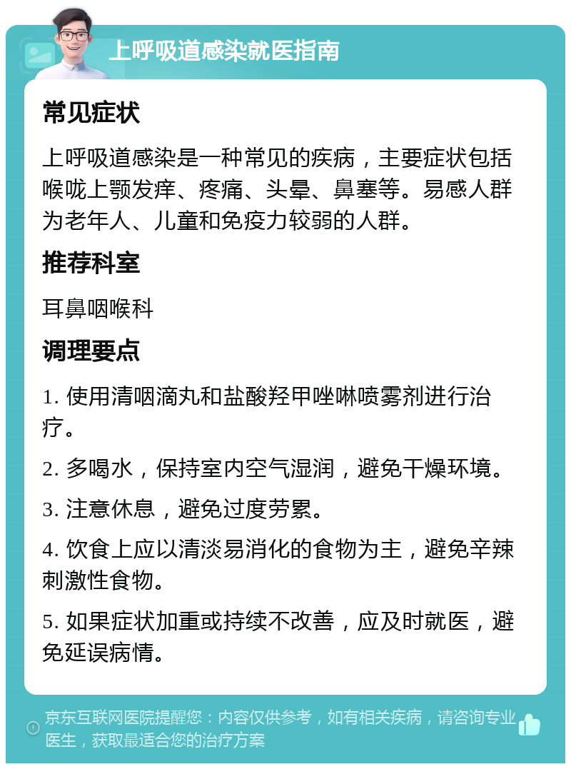 上呼吸道感染就医指南 常见症状 上呼吸道感染是一种常见的疾病，主要症状包括喉咙上颚发痒、疼痛、头晕、鼻塞等。易感人群为老年人、儿童和免疫力较弱的人群。 推荐科室 耳鼻咽喉科 调理要点 1. 使用清咽滴丸和盐酸羟甲唑啉喷雾剂进行治疗。 2. 多喝水，保持室内空气湿润，避免干燥环境。 3. 注意休息，避免过度劳累。 4. 饮食上应以清淡易消化的食物为主，避免辛辣刺激性食物。 5. 如果症状加重或持续不改善，应及时就医，避免延误病情。