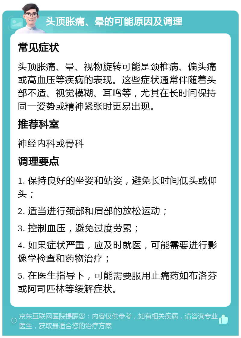 头顶胀痛、晕的可能原因及调理 常见症状 头顶胀痛、晕、视物旋转可能是颈椎病、偏头痛或高血压等疾病的表现。这些症状通常伴随着头部不适、视觉模糊、耳鸣等，尤其在长时间保持同一姿势或精神紧张时更易出现。 推荐科室 神经内科或骨科 调理要点 1. 保持良好的坐姿和站姿，避免长时间低头或仰头； 2. 适当进行颈部和肩部的放松运动； 3. 控制血压，避免过度劳累； 4. 如果症状严重，应及时就医，可能需要进行影像学检查和药物治疗； 5. 在医生指导下，可能需要服用止痛药如布洛芬或阿司匹林等缓解症状。