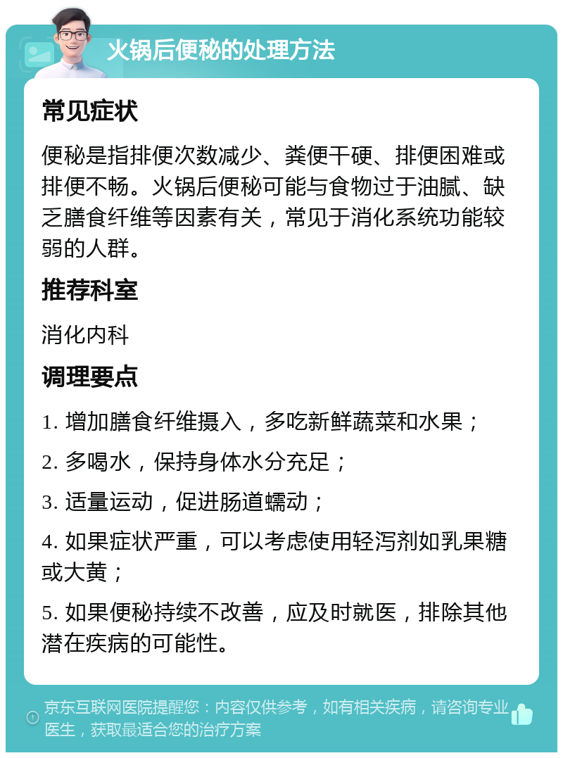 火锅后便秘的处理方法 常见症状 便秘是指排便次数减少、粪便干硬、排便困难或排便不畅。火锅后便秘可能与食物过于油腻、缺乏膳食纤维等因素有关，常见于消化系统功能较弱的人群。 推荐科室 消化内科 调理要点 1. 增加膳食纤维摄入，多吃新鲜蔬菜和水果； 2. 多喝水，保持身体水分充足； 3. 适量运动，促进肠道蠕动； 4. 如果症状严重，可以考虑使用轻泻剂如乳果糖或大黄； 5. 如果便秘持续不改善，应及时就医，排除其他潜在疾病的可能性。