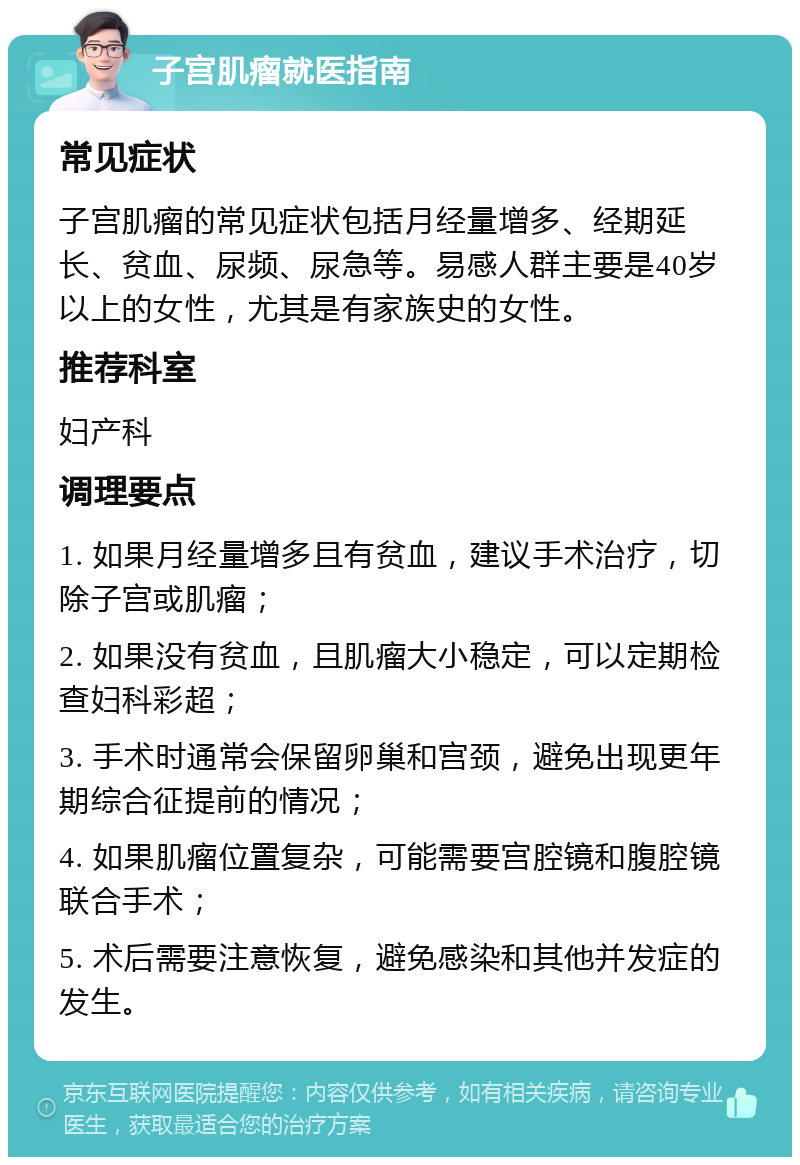 子宫肌瘤就医指南 常见症状 子宫肌瘤的常见症状包括月经量增多、经期延长、贫血、尿频、尿急等。易感人群主要是40岁以上的女性，尤其是有家族史的女性。 推荐科室 妇产科 调理要点 1. 如果月经量增多且有贫血，建议手术治疗，切除子宫或肌瘤； 2. 如果没有贫血，且肌瘤大小稳定，可以定期检查妇科彩超； 3. 手术时通常会保留卵巢和宫颈，避免出现更年期综合征提前的情况； 4. 如果肌瘤位置复杂，可能需要宫腔镜和腹腔镜联合手术； 5. 术后需要注意恢复，避免感染和其他并发症的发生。