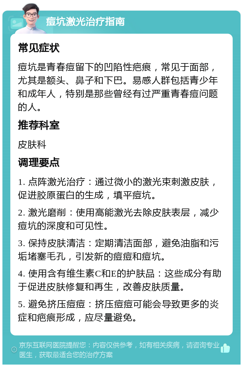 痘坑激光治疗指南 常见症状 痘坑是青春痘留下的凹陷性疤痕，常见于面部，尤其是额头、鼻子和下巴。易感人群包括青少年和成年人，特别是那些曾经有过严重青春痘问题的人。 推荐科室 皮肤科 调理要点 1. 点阵激光治疗：通过微小的激光束刺激皮肤，促进胶原蛋白的生成，填平痘坑。 2. 激光磨削：使用高能激光去除皮肤表层，减少痘坑的深度和可见性。 3. 保持皮肤清洁：定期清洁面部，避免油脂和污垢堵塞毛孔，引发新的痘痘和痘坑。 4. 使用含有维生素C和E的护肤品：这些成分有助于促进皮肤修复和再生，改善皮肤质量。 5. 避免挤压痘痘：挤压痘痘可能会导致更多的炎症和疤痕形成，应尽量避免。