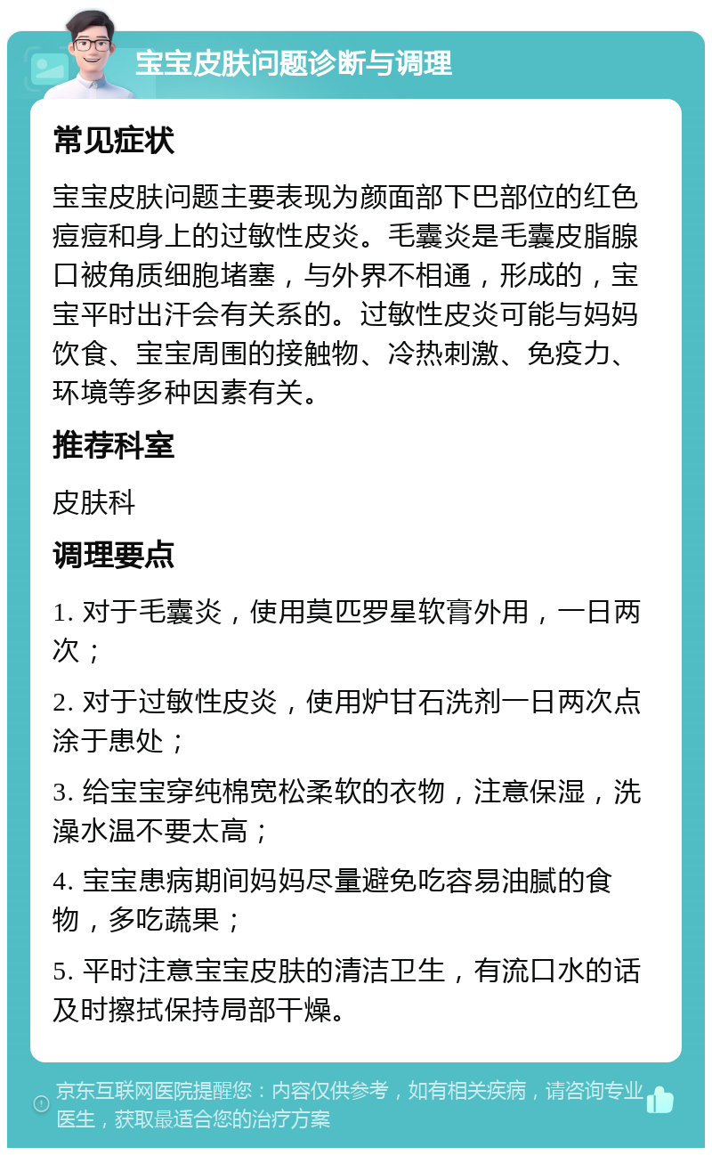 宝宝皮肤问题诊断与调理 常见症状 宝宝皮肤问题主要表现为颜面部下巴部位的红色痘痘和身上的过敏性皮炎。毛囊炎是毛囊皮脂腺口被角质细胞堵塞，与外界不相通，形成的，宝宝平时出汗会有关系的。过敏性皮炎可能与妈妈饮食、宝宝周围的接触物、冷热刺激、免疫力、环境等多种因素有关。 推荐科室 皮肤科 调理要点 1. 对于毛囊炎，使用莫匹罗星软膏外用，一日两次； 2. 对于过敏性皮炎，使用炉甘石洗剂一日两次点涂于患处； 3. 给宝宝穿纯棉宽松柔软的衣物，注意保湿，洗澡水温不要太高； 4. 宝宝患病期间妈妈尽量避免吃容易油腻的食物，多吃蔬果； 5. 平时注意宝宝皮肤的清洁卫生，有流口水的话及时擦拭保持局部干燥。