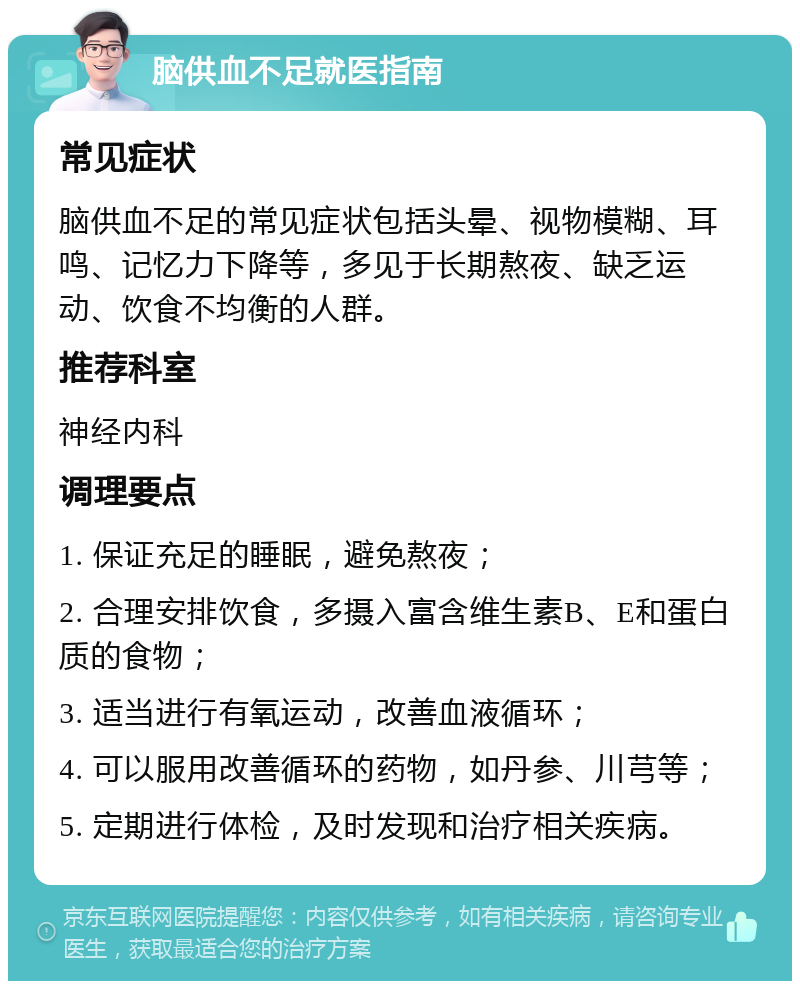 脑供血不足就医指南 常见症状 脑供血不足的常见症状包括头晕、视物模糊、耳鸣、记忆力下降等，多见于长期熬夜、缺乏运动、饮食不均衡的人群。 推荐科室 神经内科 调理要点 1. 保证充足的睡眠，避免熬夜； 2. 合理安排饮食，多摄入富含维生素B、E和蛋白质的食物； 3. 适当进行有氧运动，改善血液循环； 4. 可以服用改善循环的药物，如丹参、川芎等； 5. 定期进行体检，及时发现和治疗相关疾病。