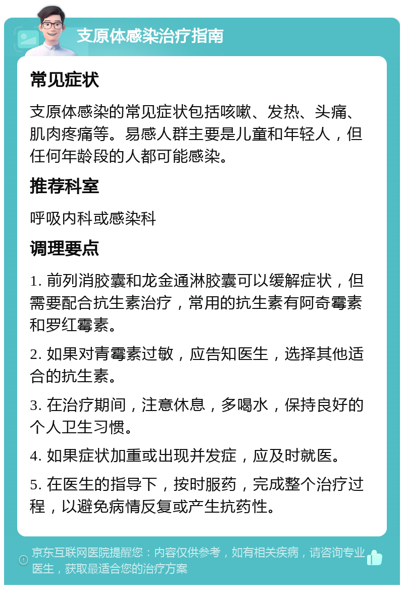 支原体感染治疗指南 常见症状 支原体感染的常见症状包括咳嗽、发热、头痛、肌肉疼痛等。易感人群主要是儿童和年轻人，但任何年龄段的人都可能感染。 推荐科室 呼吸内科或感染科 调理要点 1. 前列消胶囊和龙金通淋胶囊可以缓解症状，但需要配合抗生素治疗，常用的抗生素有阿奇霉素和罗红霉素。 2. 如果对青霉素过敏，应告知医生，选择其他适合的抗生素。 3. 在治疗期间，注意休息，多喝水，保持良好的个人卫生习惯。 4. 如果症状加重或出现并发症，应及时就医。 5. 在医生的指导下，按时服药，完成整个治疗过程，以避免病情反复或产生抗药性。