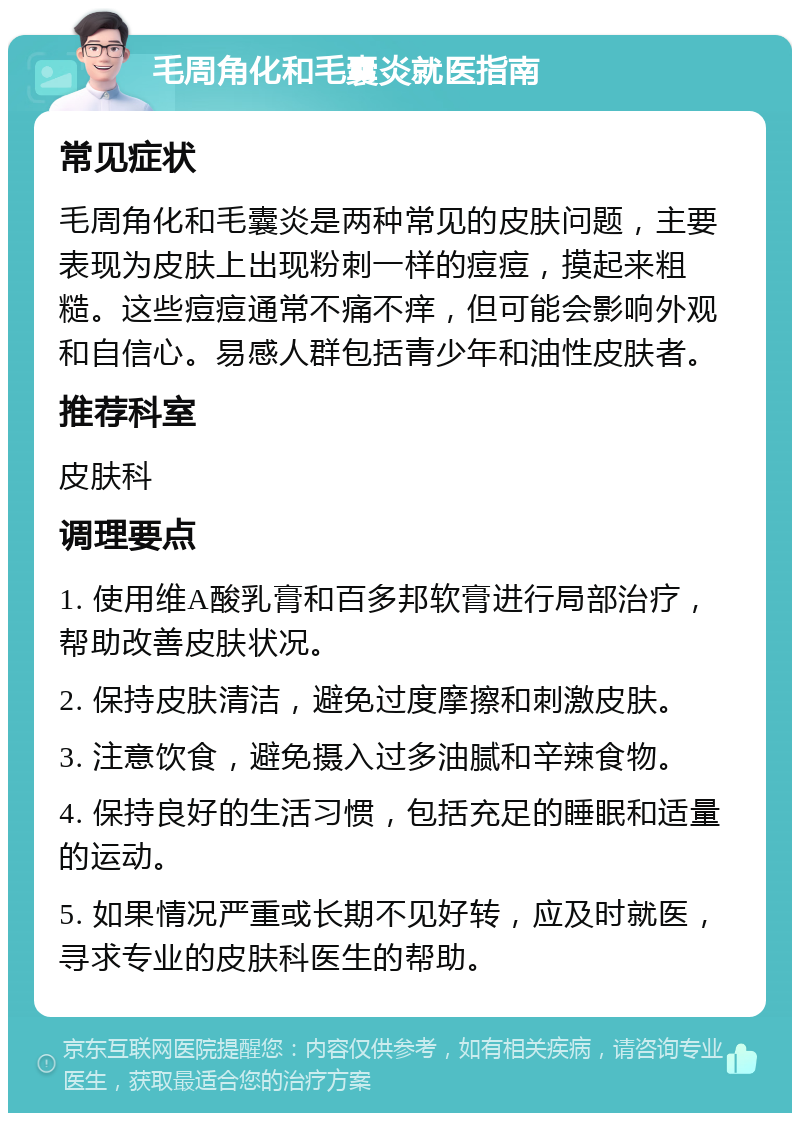 毛周角化和毛囊炎就医指南 常见症状 毛周角化和毛囊炎是两种常见的皮肤问题，主要表现为皮肤上出现粉刺一样的痘痘，摸起来粗糙。这些痘痘通常不痛不痒，但可能会影响外观和自信心。易感人群包括青少年和油性皮肤者。 推荐科室 皮肤科 调理要点 1. 使用维A酸乳膏和百多邦软膏进行局部治疗，帮助改善皮肤状况。 2. 保持皮肤清洁，避免过度摩擦和刺激皮肤。 3. 注意饮食，避免摄入过多油腻和辛辣食物。 4. 保持良好的生活习惯，包括充足的睡眠和适量的运动。 5. 如果情况严重或长期不见好转，应及时就医，寻求专业的皮肤科医生的帮助。