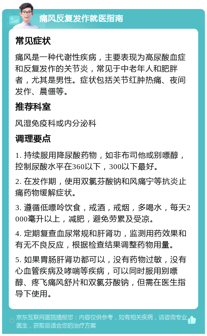 痛风反复发作就医指南 常见症状 痛风是一种代谢性疾病，主要表现为高尿酸血症和反复发作的关节炎，常见于中老年人和肥胖者，尤其是男性。症状包括关节红肿热痛、夜间发作、晨僵等。 推荐科室 风湿免疫科或内分泌科 调理要点 1. 持续服用降尿酸药物，如非布司他或别嘌醇，控制尿酸水平在360以下，300以下最好。 2. 在发作期，使用双氯芬酸钠和风痛宁等抗炎止痛药物缓解症状。 3. 遵循低嘌呤饮食，戒酒，戒烟，多喝水，每天2000毫升以上，减肥，避免劳累及受凉。 4. 定期复查血尿常规和肝肾功，监测用药效果和有无不良反应，根据检查结果调整药物用量。 5. 如果胃肠肝肾功都可以，没有药物过敏，没有心血管疾病及哮喘等疾病，可以同时服用别嘌醇、疼飞痛风舒片和双氯芬酸钠，但需在医生指导下使用。