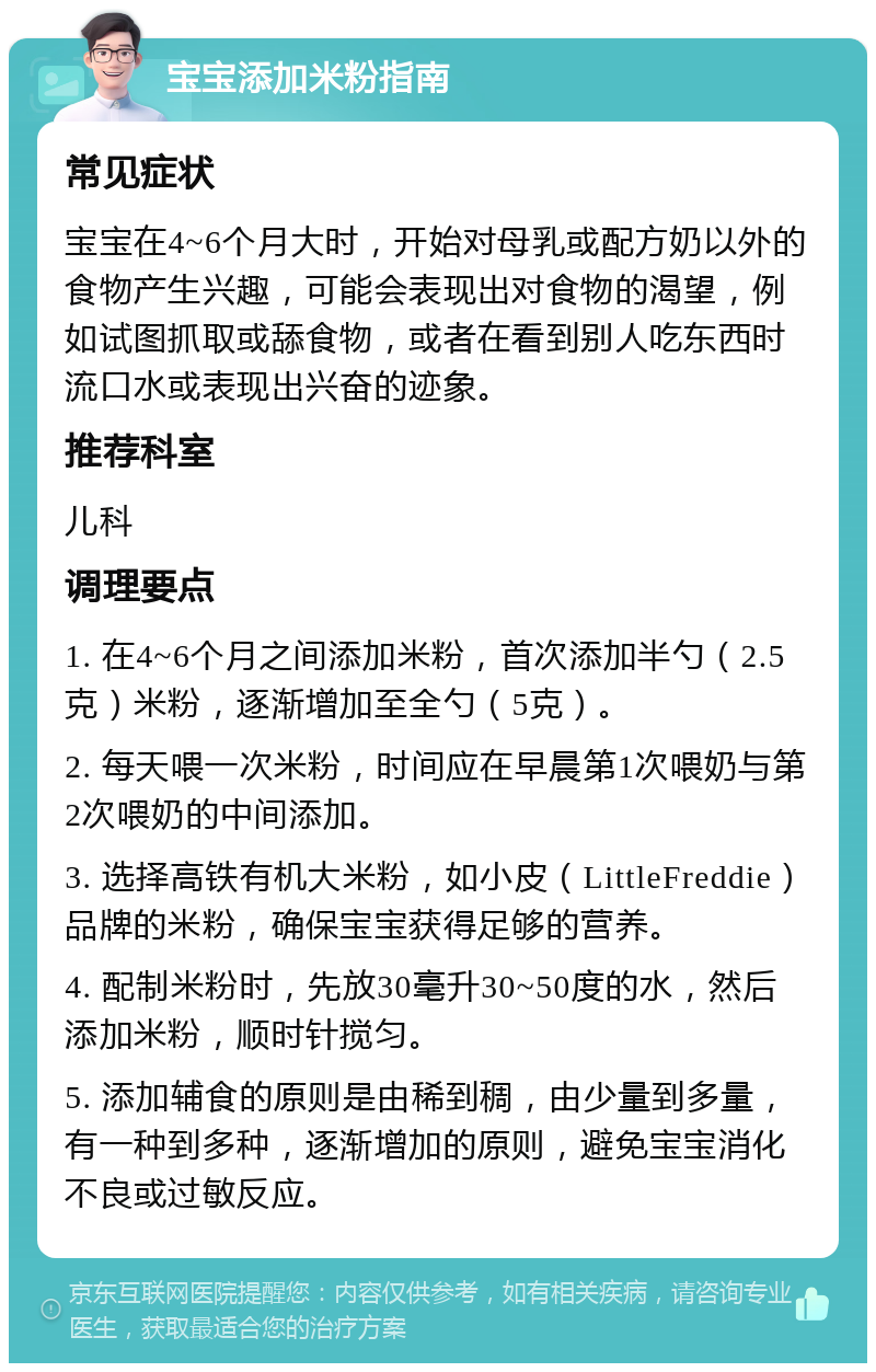 宝宝添加米粉指南 常见症状 宝宝在4~6个月大时，开始对母乳或配方奶以外的食物产生兴趣，可能会表现出对食物的渴望，例如试图抓取或舔食物，或者在看到别人吃东西时流口水或表现出兴奋的迹象。 推荐科室 儿科 调理要点 1. 在4~6个月之间添加米粉，首次添加半勺（2.5克）米粉，逐渐增加至全勺（5克）。 2. 每天喂一次米粉，时间应在早晨第1次喂奶与第2次喂奶的中间添加。 3. 选择高铁有机大米粉，如小皮（LittleFreddie）品牌的米粉，确保宝宝获得足够的营养。 4. 配制米粉时，先放30毫升30~50度的水，然后添加米粉，顺时针搅匀。 5. 添加辅食的原则是由稀到稠，由少量到多量，有一种到多种，逐渐增加的原则，避免宝宝消化不良或过敏反应。