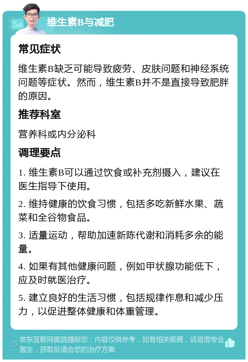 维生素B与减肥 常见症状 维生素B缺乏可能导致疲劳、皮肤问题和神经系统问题等症状。然而，维生素B并不是直接导致肥胖的原因。 推荐科室 营养科或内分泌科 调理要点 1. 维生素B可以通过饮食或补充剂摄入，建议在医生指导下使用。 2. 维持健康的饮食习惯，包括多吃新鲜水果、蔬菜和全谷物食品。 3. 适量运动，帮助加速新陈代谢和消耗多余的能量。 4. 如果有其他健康问题，例如甲状腺功能低下，应及时就医治疗。 5. 建立良好的生活习惯，包括规律作息和减少压力，以促进整体健康和体重管理。