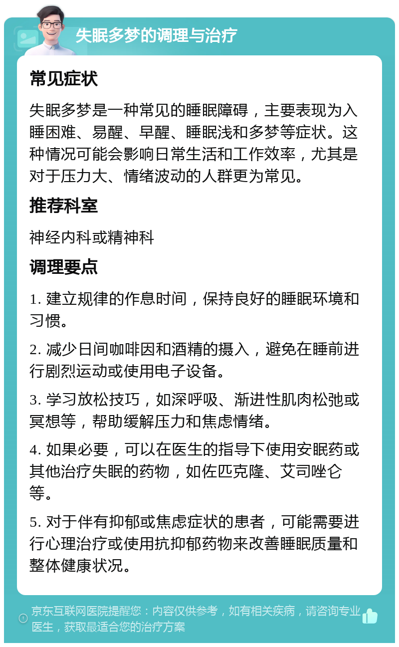 失眠多梦的调理与治疗 常见症状 失眠多梦是一种常见的睡眠障碍，主要表现为入睡困难、易醒、早醒、睡眠浅和多梦等症状。这种情况可能会影响日常生活和工作效率，尤其是对于压力大、情绪波动的人群更为常见。 推荐科室 神经内科或精神科 调理要点 1. 建立规律的作息时间，保持良好的睡眠环境和习惯。 2. 减少日间咖啡因和酒精的摄入，避免在睡前进行剧烈运动或使用电子设备。 3. 学习放松技巧，如深呼吸、渐进性肌肉松弛或冥想等，帮助缓解压力和焦虑情绪。 4. 如果必要，可以在医生的指导下使用安眠药或其他治疗失眠的药物，如佐匹克隆、艾司唑仑等。 5. 对于伴有抑郁或焦虑症状的患者，可能需要进行心理治疗或使用抗抑郁药物来改善睡眠质量和整体健康状况。