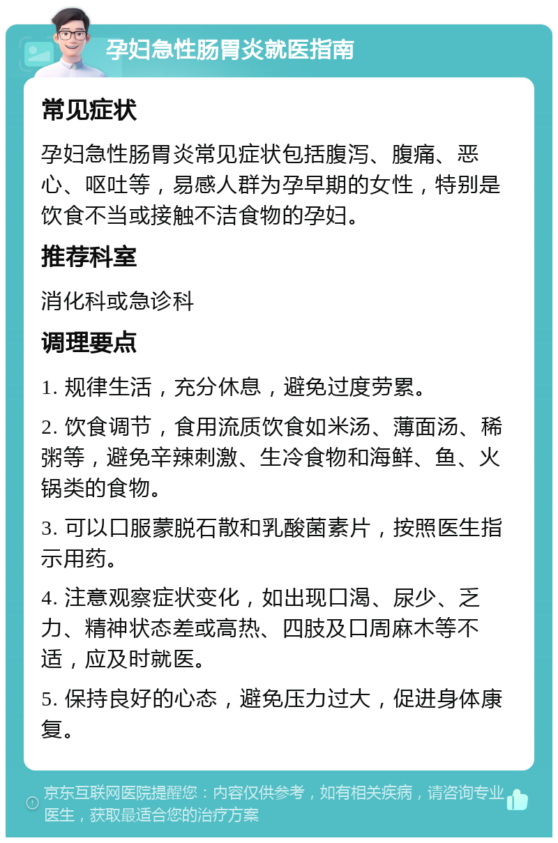 孕妇急性肠胃炎就医指南 常见症状 孕妇急性肠胃炎常见症状包括腹泻、腹痛、恶心、呕吐等，易感人群为孕早期的女性，特别是饮食不当或接触不洁食物的孕妇。 推荐科室 消化科或急诊科 调理要点 1. 规律生活，充分休息，避免过度劳累。 2. 饮食调节，食用流质饮食如米汤、薄面汤、稀粥等，避免辛辣刺激、生冷食物和海鲜、鱼、火锅类的食物。 3. 可以口服蒙脱石散和乳酸菌素片，按照医生指示用药。 4. 注意观察症状变化，如出现口渴、尿少、乏力、精神状态差或高热、四肢及口周麻木等不适，应及时就医。 5. 保持良好的心态，避免压力过大，促进身体康复。