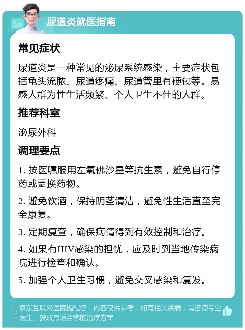 尿道炎就医指南 常见症状 尿道炎是一种常见的泌尿系统感染，主要症状包括龟头流脓、尿道疼痛、尿道管里有硬包等。易感人群为性生活频繁、个人卫生不佳的人群。 推荐科室 泌尿外科 调理要点 1. 按医嘱服用左氧佛沙星等抗生素，避免自行停药或更换药物。 2. 避免饮酒，保持阴茎清洁，避免性生活直至完全康复。 3. 定期复查，确保病情得到有效控制和治疗。 4. 如果有HIV感染的担忧，应及时到当地传染病院进行检查和确认。 5. 加强个人卫生习惯，避免交叉感染和复发。