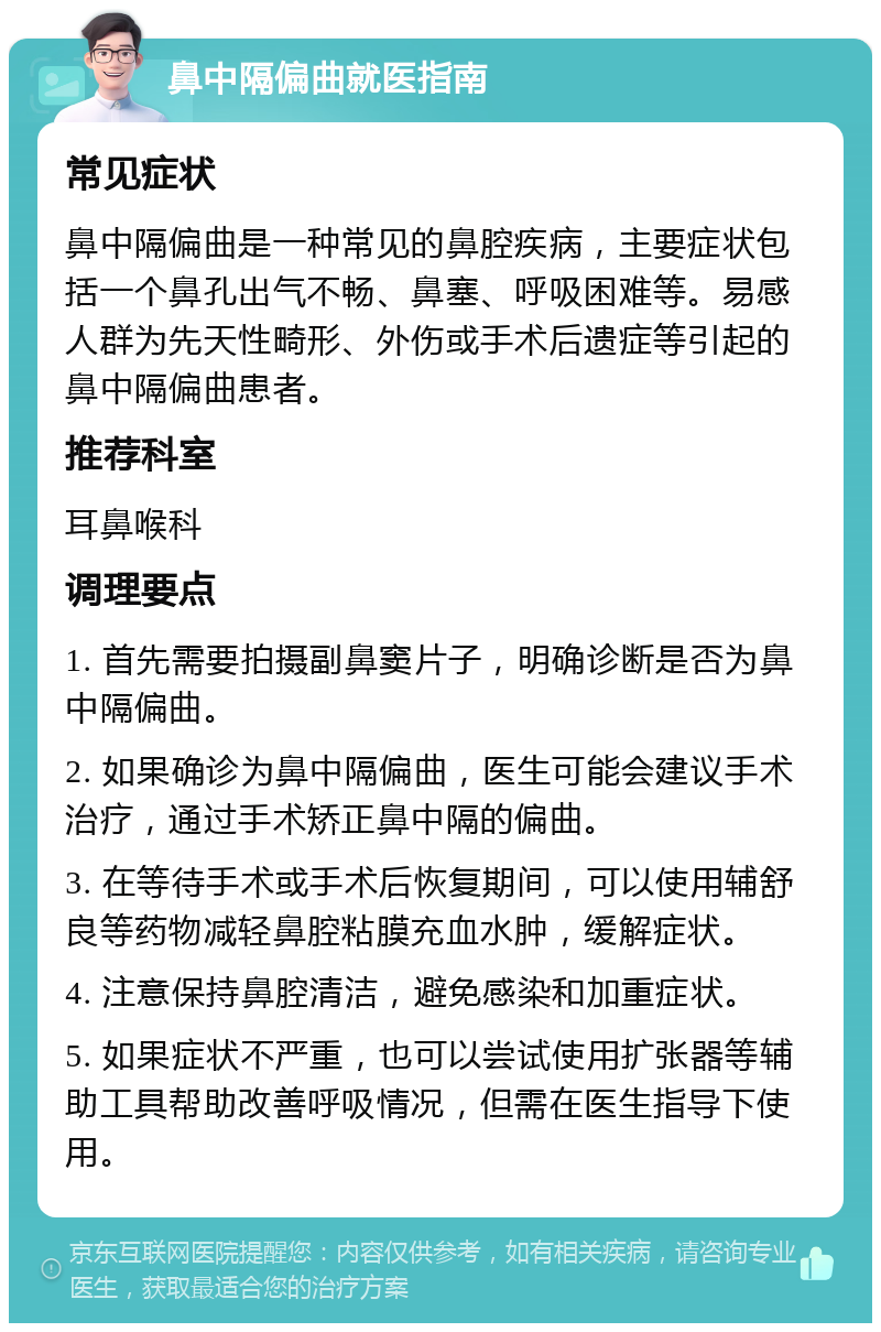 鼻中隔偏曲就医指南 常见症状 鼻中隔偏曲是一种常见的鼻腔疾病，主要症状包括一个鼻孔出气不畅、鼻塞、呼吸困难等。易感人群为先天性畸形、外伤或手术后遗症等引起的鼻中隔偏曲患者。 推荐科室 耳鼻喉科 调理要点 1. 首先需要拍摄副鼻窦片子，明确诊断是否为鼻中隔偏曲。 2. 如果确诊为鼻中隔偏曲，医生可能会建议手术治疗，通过手术矫正鼻中隔的偏曲。 3. 在等待手术或手术后恢复期间，可以使用辅舒良等药物减轻鼻腔粘膜充血水肿，缓解症状。 4. 注意保持鼻腔清洁，避免感染和加重症状。 5. 如果症状不严重，也可以尝试使用扩张器等辅助工具帮助改善呼吸情况，但需在医生指导下使用。