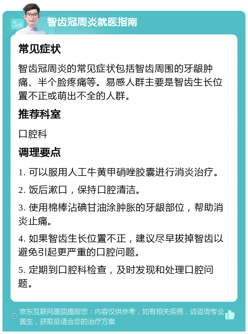 智齿冠周炎就医指南 常见症状 智齿冠周炎的常见症状包括智齿周围的牙龈肿痛、半个脸疼痛等。易感人群主要是智齿生长位置不正或萌出不全的人群。 推荐科室 口腔科 调理要点 1. 可以服用人工牛黄甲硝唑胶囊进行消炎治疗。 2. 饭后漱口，保持口腔清洁。 3. 使用棉棒沾碘甘油涂肿胀的牙龈部位，帮助消炎止痛。 4. 如果智齿生长位置不正，建议尽早拔掉智齿以避免引起更严重的口腔问题。 5. 定期到口腔科检查，及时发现和处理口腔问题。