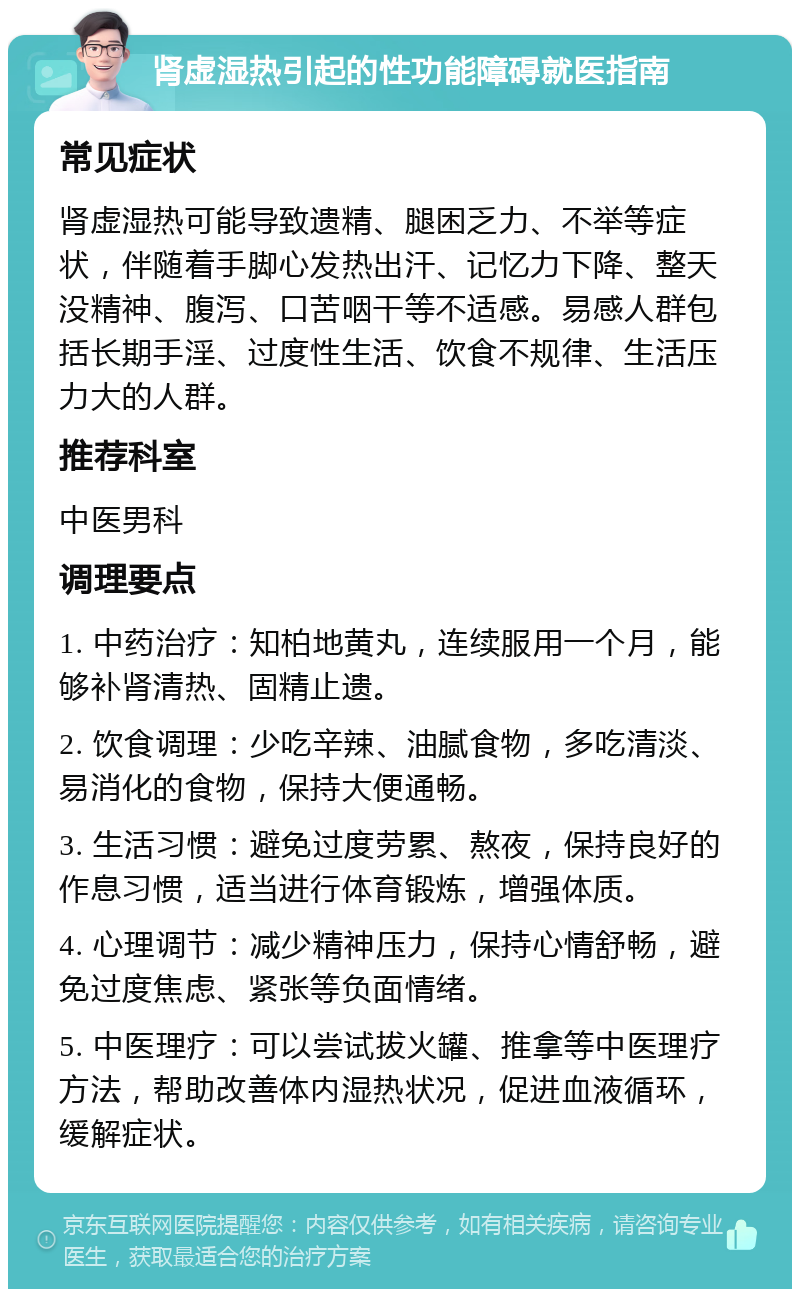 肾虚湿热引起的性功能障碍就医指南 常见症状 肾虚湿热可能导致遗精、腿困乏力、不举等症状，伴随着手脚心发热出汗、记忆力下降、整天没精神、腹泻、口苦咽干等不适感。易感人群包括长期手淫、过度性生活、饮食不规律、生活压力大的人群。 推荐科室 中医男科 调理要点 1. 中药治疗：知柏地黄丸，连续服用一个月，能够补肾清热、固精止遗。 2. 饮食调理：少吃辛辣、油腻食物，多吃清淡、易消化的食物，保持大便通畅。 3. 生活习惯：避免过度劳累、熬夜，保持良好的作息习惯，适当进行体育锻炼，增强体质。 4. 心理调节：减少精神压力，保持心情舒畅，避免过度焦虑、紧张等负面情绪。 5. 中医理疗：可以尝试拔火罐、推拿等中医理疗方法，帮助改善体内湿热状况，促进血液循环，缓解症状。