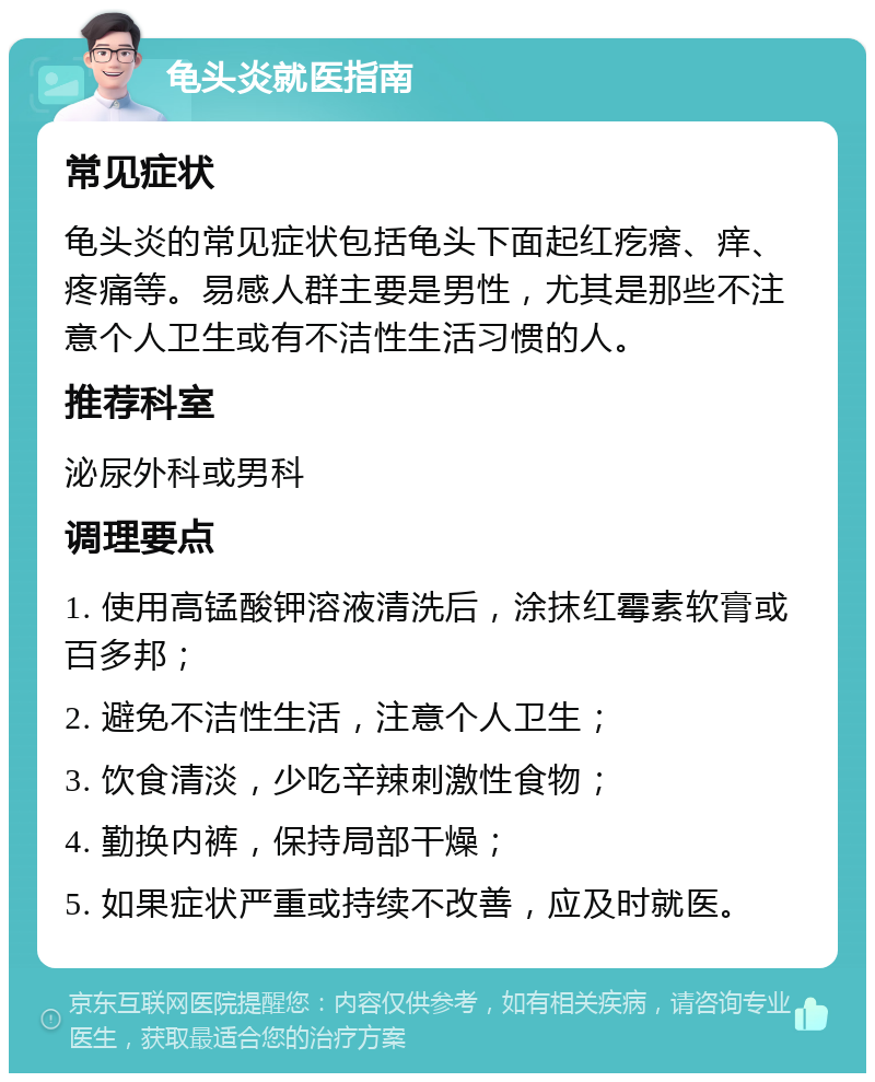 龟头炎就医指南 常见症状 龟头炎的常见症状包括龟头下面起红疙瘩、痒、疼痛等。易感人群主要是男性，尤其是那些不注意个人卫生或有不洁性生活习惯的人。 推荐科室 泌尿外科或男科 调理要点 1. 使用高锰酸钾溶液清洗后，涂抹红霉素软膏或百多邦； 2. 避免不洁性生活，注意个人卫生； 3. 饮食清淡，少吃辛辣刺激性食物； 4. 勤换内裤，保持局部干燥； 5. 如果症状严重或持续不改善，应及时就医。