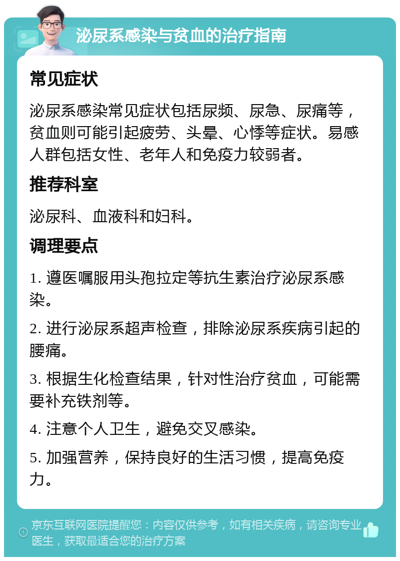 泌尿系感染与贫血的治疗指南 常见症状 泌尿系感染常见症状包括尿频、尿急、尿痛等，贫血则可能引起疲劳、头晕、心悸等症状。易感人群包括女性、老年人和免疫力较弱者。 推荐科室 泌尿科、血液科和妇科。 调理要点 1. 遵医嘱服用头孢拉定等抗生素治疗泌尿系感染。 2. 进行泌尿系超声检查，排除泌尿系疾病引起的腰痛。 3. 根据生化检查结果，针对性治疗贫血，可能需要补充铁剂等。 4. 注意个人卫生，避免交叉感染。 5. 加强营养，保持良好的生活习惯，提高免疫力。