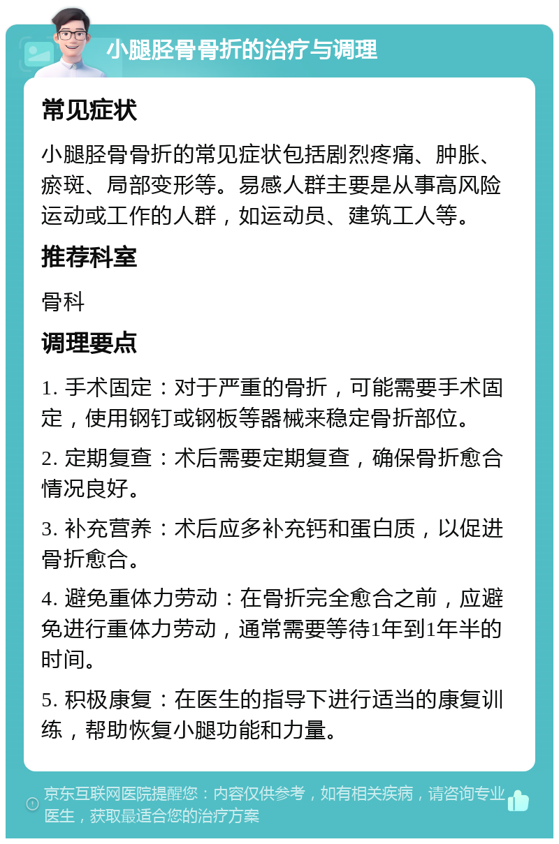 小腿胫骨骨折的治疗与调理 常见症状 小腿胫骨骨折的常见症状包括剧烈疼痛、肿胀、瘀斑、局部变形等。易感人群主要是从事高风险运动或工作的人群，如运动员、建筑工人等。 推荐科室 骨科 调理要点 1. 手术固定：对于严重的骨折，可能需要手术固定，使用钢钉或钢板等器械来稳定骨折部位。 2. 定期复查：术后需要定期复查，确保骨折愈合情况良好。 3. 补充营养：术后应多补充钙和蛋白质，以促进骨折愈合。 4. 避免重体力劳动：在骨折完全愈合之前，应避免进行重体力劳动，通常需要等待1年到1年半的时间。 5. 积极康复：在医生的指导下进行适当的康复训练，帮助恢复小腿功能和力量。