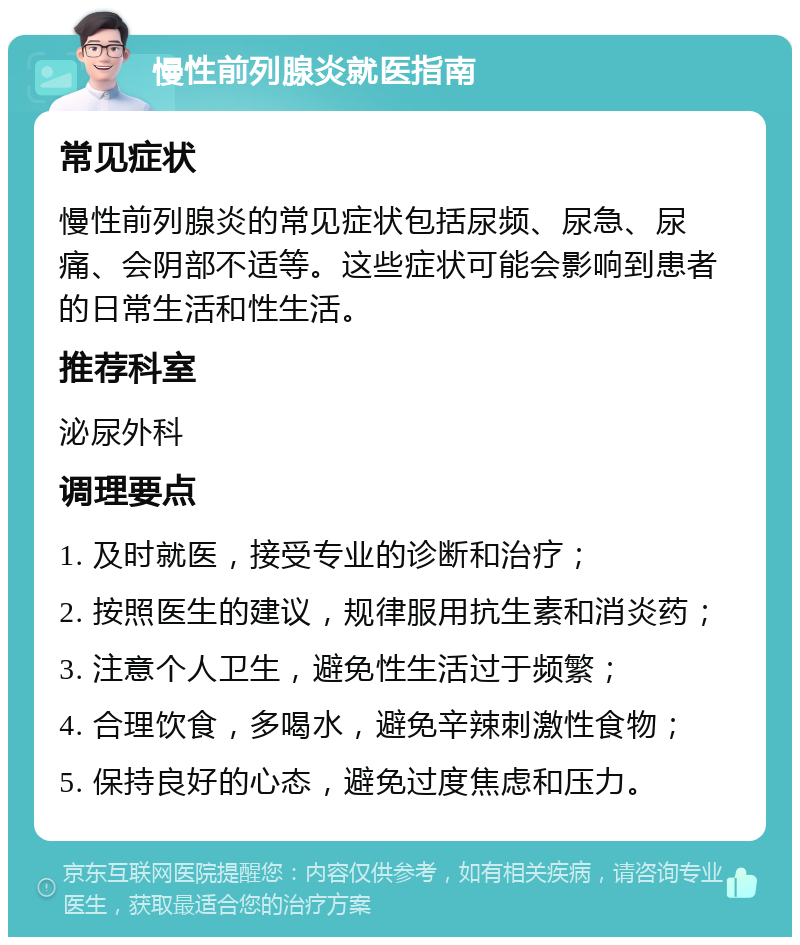 慢性前列腺炎就医指南 常见症状 慢性前列腺炎的常见症状包括尿频、尿急、尿痛、会阴部不适等。这些症状可能会影响到患者的日常生活和性生活。 推荐科室 泌尿外科 调理要点 1. 及时就医，接受专业的诊断和治疗； 2. 按照医生的建议，规律服用抗生素和消炎药； 3. 注意个人卫生，避免性生活过于频繁； 4. 合理饮食，多喝水，避免辛辣刺激性食物； 5. 保持良好的心态，避免过度焦虑和压力。