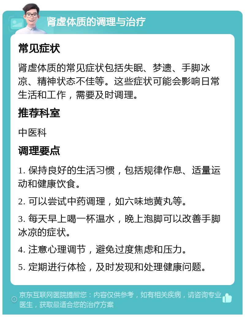 肾虚体质的调理与治疗 常见症状 肾虚体质的常见症状包括失眠、梦遗、手脚冰凉、精神状态不佳等。这些症状可能会影响日常生活和工作，需要及时调理。 推荐科室 中医科 调理要点 1. 保持良好的生活习惯，包括规律作息、适量运动和健康饮食。 2. 可以尝试中药调理，如六味地黄丸等。 3. 每天早上喝一杯温水，晚上泡脚可以改善手脚冰凉的症状。 4. 注意心理调节，避免过度焦虑和压力。 5. 定期进行体检，及时发现和处理健康问题。