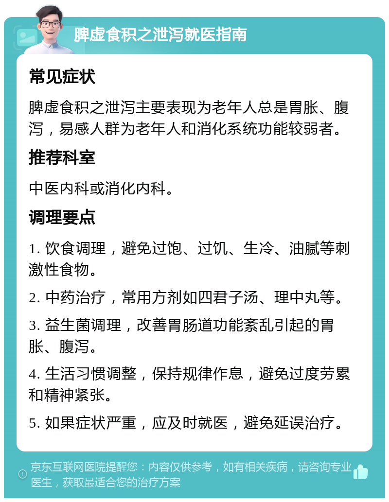 脾虚食积之泄泻就医指南 常见症状 脾虚食积之泄泻主要表现为老年人总是胃胀、腹泻，易感人群为老年人和消化系统功能较弱者。 推荐科室 中医内科或消化内科。 调理要点 1. 饮食调理，避免过饱、过饥、生冷、油腻等刺激性食物。 2. 中药治疗，常用方剂如四君子汤、理中丸等。 3. 益生菌调理，改善胃肠道功能紊乱引起的胃胀、腹泻。 4. 生活习惯调整，保持规律作息，避免过度劳累和精神紧张。 5. 如果症状严重，应及时就医，避免延误治疗。