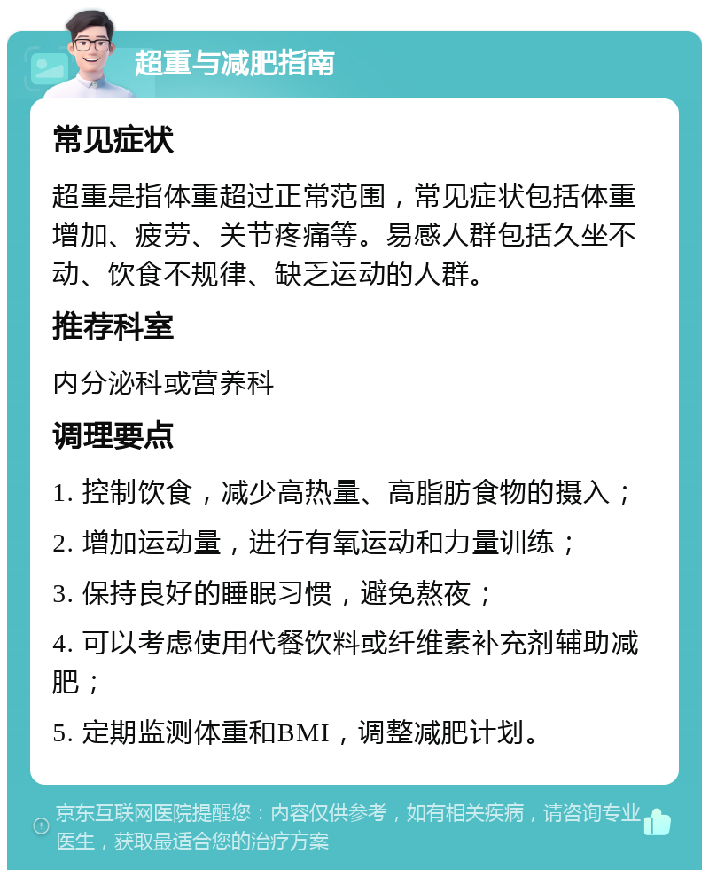 超重与减肥指南 常见症状 超重是指体重超过正常范围，常见症状包括体重增加、疲劳、关节疼痛等。易感人群包括久坐不动、饮食不规律、缺乏运动的人群。 推荐科室 内分泌科或营养科 调理要点 1. 控制饮食，减少高热量、高脂肪食物的摄入； 2. 增加运动量，进行有氧运动和力量训练； 3. 保持良好的睡眠习惯，避免熬夜； 4. 可以考虑使用代餐饮料或纤维素补充剂辅助减肥； 5. 定期监测体重和BMI，调整减肥计划。