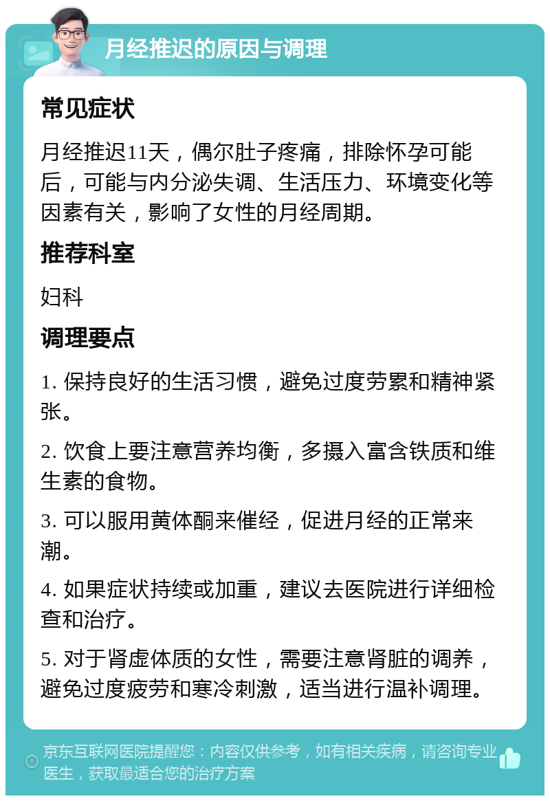 月经推迟的原因与调理 常见症状 月经推迟11天，偶尔肚子疼痛，排除怀孕可能后，可能与内分泌失调、生活压力、环境变化等因素有关，影响了女性的月经周期。 推荐科室 妇科 调理要点 1. 保持良好的生活习惯，避免过度劳累和精神紧张。 2. 饮食上要注意营养均衡，多摄入富含铁质和维生素的食物。 3. 可以服用黄体酮来催经，促进月经的正常来潮。 4. 如果症状持续或加重，建议去医院进行详细检查和治疗。 5. 对于肾虚体质的女性，需要注意肾脏的调养，避免过度疲劳和寒冷刺激，适当进行温补调理。