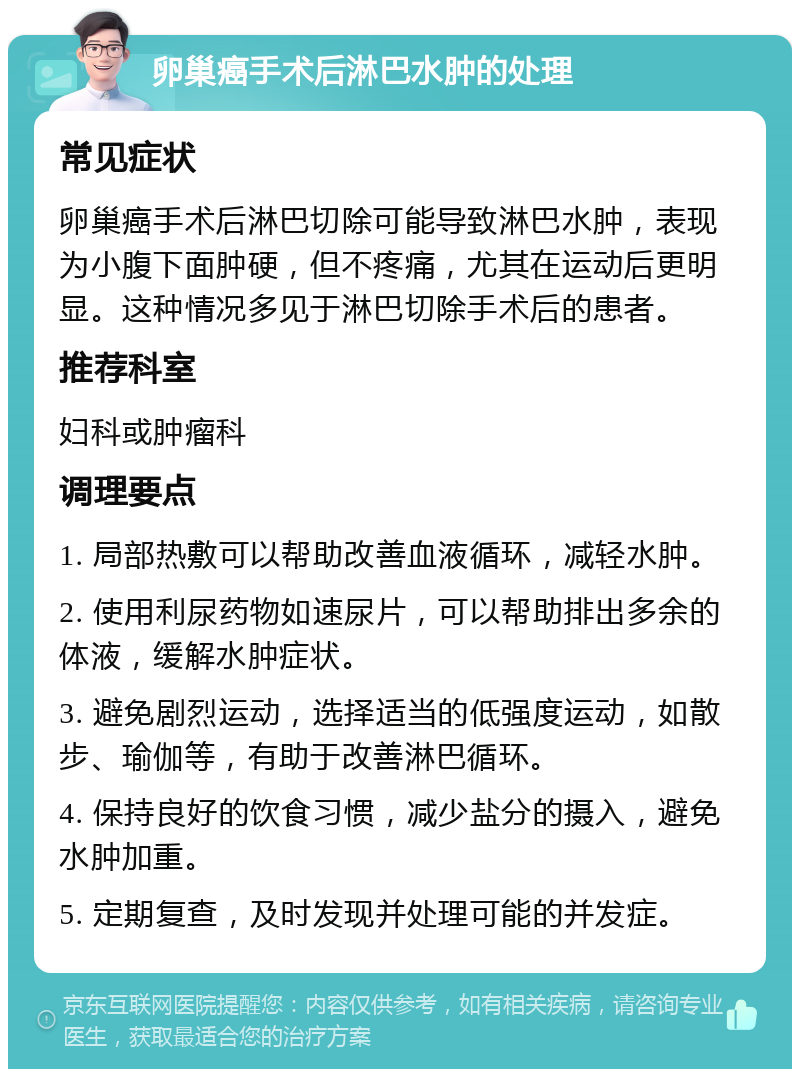 卵巢癌手术后淋巴水肿的处理 常见症状 卵巢癌手术后淋巴切除可能导致淋巴水肿，表现为小腹下面肿硬，但不疼痛，尤其在运动后更明显。这种情况多见于淋巴切除手术后的患者。 推荐科室 妇科或肿瘤科 调理要点 1. 局部热敷可以帮助改善血液循环，减轻水肿。 2. 使用利尿药物如速尿片，可以帮助排出多余的体液，缓解水肿症状。 3. 避免剧烈运动，选择适当的低强度运动，如散步、瑜伽等，有助于改善淋巴循环。 4. 保持良好的饮食习惯，减少盐分的摄入，避免水肿加重。 5. 定期复查，及时发现并处理可能的并发症。