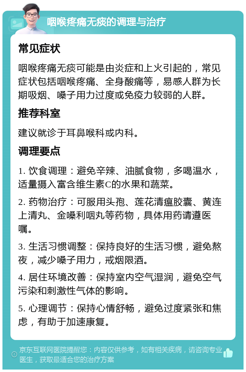 咽喉疼痛无痰的调理与治疗 常见症状 咽喉疼痛无痰可能是由炎症和上火引起的，常见症状包括咽喉疼痛、全身酸痛等，易感人群为长期吸烟、嗓子用力过度或免疫力较弱的人群。 推荐科室 建议就诊于耳鼻喉科或内科。 调理要点 1. 饮食调理：避免辛辣、油腻食物，多喝温水，适量摄入富含维生素C的水果和蔬菜。 2. 药物治疗：可服用头孢、莲花清瘟胶囊、黄连上清丸、金嗓利咽丸等药物，具体用药请遵医嘱。 3. 生活习惯调整：保持良好的生活习惯，避免熬夜，减少嗓子用力，戒烟限酒。 4. 居住环境改善：保持室内空气湿润，避免空气污染和刺激性气体的影响。 5. 心理调节：保持心情舒畅，避免过度紧张和焦虑，有助于加速康复。