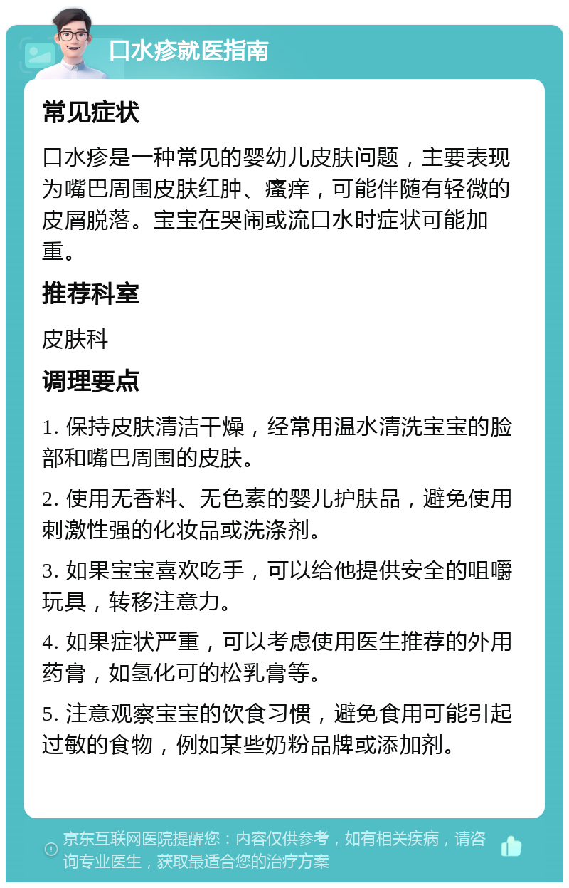 口水疹就医指南 常见症状 口水疹是一种常见的婴幼儿皮肤问题，主要表现为嘴巴周围皮肤红肿、瘙痒，可能伴随有轻微的皮屑脱落。宝宝在哭闹或流口水时症状可能加重。 推荐科室 皮肤科 调理要点 1. 保持皮肤清洁干燥，经常用温水清洗宝宝的脸部和嘴巴周围的皮肤。 2. 使用无香料、无色素的婴儿护肤品，避免使用刺激性强的化妆品或洗涤剂。 3. 如果宝宝喜欢吃手，可以给他提供安全的咀嚼玩具，转移注意力。 4. 如果症状严重，可以考虑使用医生推荐的外用药膏，如氢化可的松乳膏等。 5. 注意观察宝宝的饮食习惯，避免食用可能引起过敏的食物，例如某些奶粉品牌或添加剂。