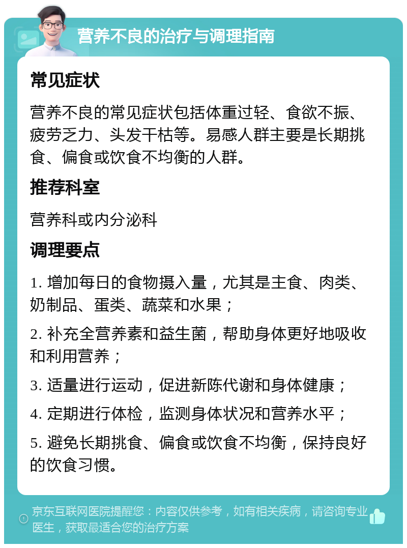 营养不良的治疗与调理指南 常见症状 营养不良的常见症状包括体重过轻、食欲不振、疲劳乏力、头发干枯等。易感人群主要是长期挑食、偏食或饮食不均衡的人群。 推荐科室 营养科或内分泌科 调理要点 1. 增加每日的食物摄入量，尤其是主食、肉类、奶制品、蛋类、蔬菜和水果； 2. 补充全营养素和益生菌，帮助身体更好地吸收和利用营养； 3. 适量进行运动，促进新陈代谢和身体健康； 4. 定期进行体检，监测身体状况和营养水平； 5. 避免长期挑食、偏食或饮食不均衡，保持良好的饮食习惯。