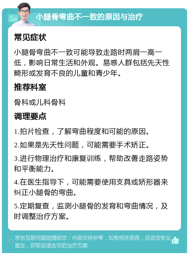 小腿骨弯曲不一致的原因与治疗 常见症状 小腿骨弯曲不一致可能导致走路时两肩一高一低，影响日常生活和外观。易感人群包括先天性畸形或发育不良的儿童和青少年。 推荐科室 骨科或儿科骨科 调理要点 1.拍片检查，了解弯曲程度和可能的原因。 2.如果是先天性问题，可能需要手术矫正。 3.进行物理治疗和康复训练，帮助改善走路姿势和平衡能力。 4.在医生指导下，可能需要使用支具或矫形器来纠正小腿骨的弯曲。 5.定期复查，监测小腿骨的发育和弯曲情况，及时调整治疗方案。