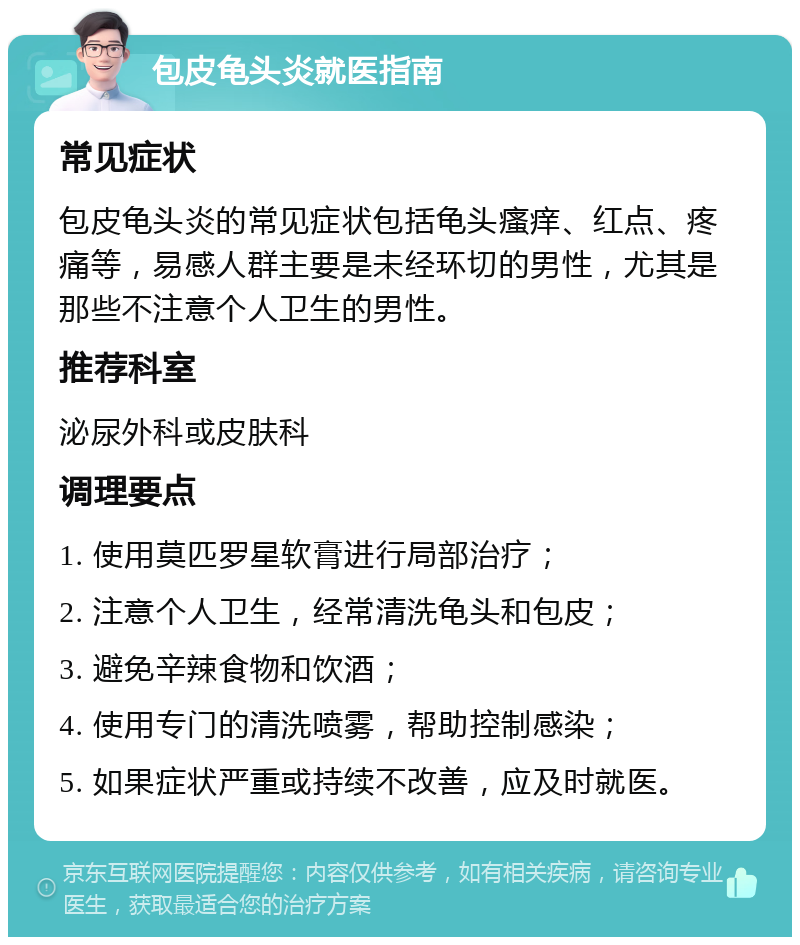 包皮龟头炎就医指南 常见症状 包皮龟头炎的常见症状包括龟头瘙痒、红点、疼痛等，易感人群主要是未经环切的男性，尤其是那些不注意个人卫生的男性。 推荐科室 泌尿外科或皮肤科 调理要点 1. 使用莫匹罗星软膏进行局部治疗； 2. 注意个人卫生，经常清洗龟头和包皮； 3. 避免辛辣食物和饮酒； 4. 使用专门的清洗喷雾，帮助控制感染； 5. 如果症状严重或持续不改善，应及时就医。