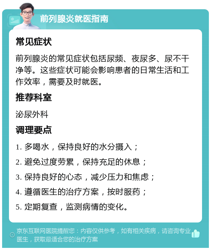 前列腺炎就医指南 常见症状 前列腺炎的常见症状包括尿频、夜尿多、尿不干净等。这些症状可能会影响患者的日常生活和工作效率，需要及时就医。 推荐科室 泌尿外科 调理要点 1. 多喝水，保持良好的水分摄入； 2. 避免过度劳累，保持充足的休息； 3. 保持良好的心态，减少压力和焦虑； 4. 遵循医生的治疗方案，按时服药； 5. 定期复查，监测病情的变化。