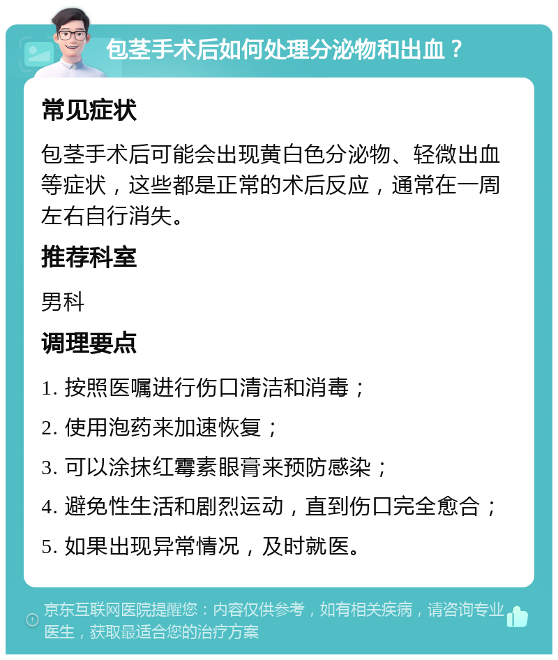 包茎手术后如何处理分泌物和出血？ 常见症状 包茎手术后可能会出现黄白色分泌物、轻微出血等症状，这些都是正常的术后反应，通常在一周左右自行消失。 推荐科室 男科 调理要点 1. 按照医嘱进行伤口清洁和消毒； 2. 使用泡药来加速恢复； 3. 可以涂抹红霉素眼膏来预防感染； 4. 避免性生活和剧烈运动，直到伤口完全愈合； 5. 如果出现异常情况，及时就医。