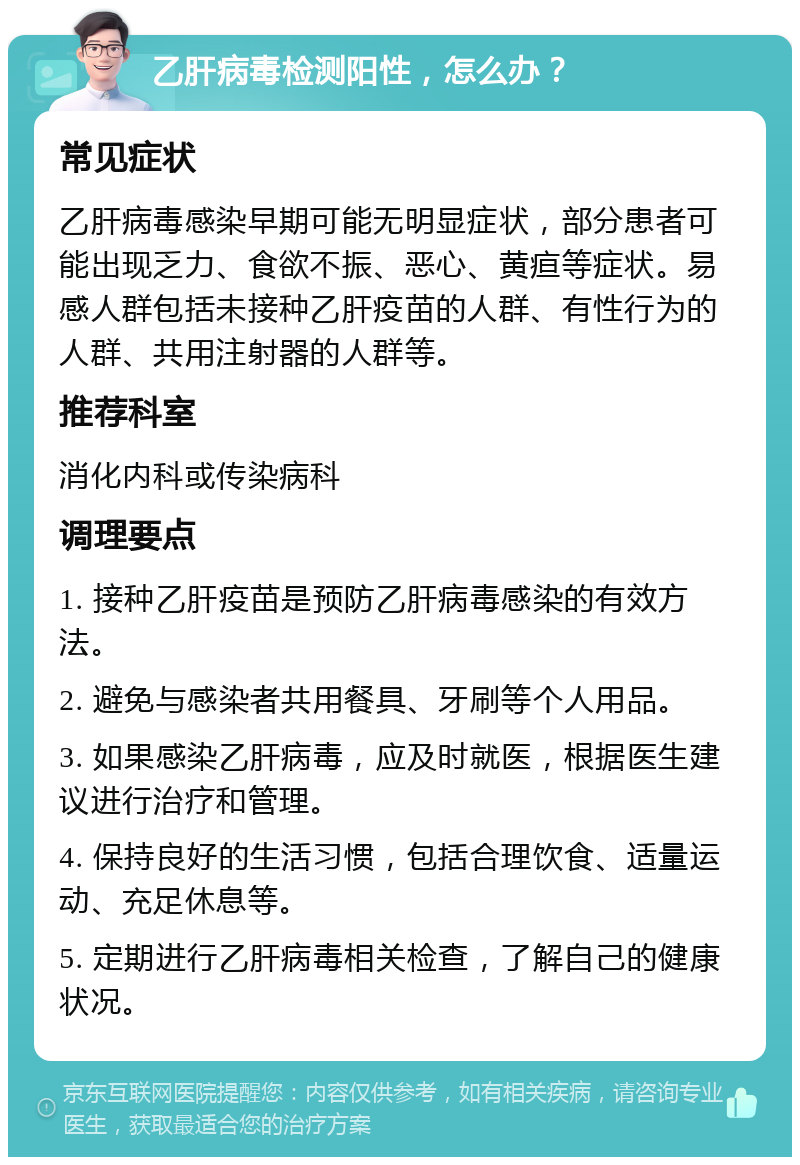 乙肝病毒检测阳性，怎么办？ 常见症状 乙肝病毒感染早期可能无明显症状，部分患者可能出现乏力、食欲不振、恶心、黄疸等症状。易感人群包括未接种乙肝疫苗的人群、有性行为的人群、共用注射器的人群等。 推荐科室 消化内科或传染病科 调理要点 1. 接种乙肝疫苗是预防乙肝病毒感染的有效方法。 2. 避免与感染者共用餐具、牙刷等个人用品。 3. 如果感染乙肝病毒，应及时就医，根据医生建议进行治疗和管理。 4. 保持良好的生活习惯，包括合理饮食、适量运动、充足休息等。 5. 定期进行乙肝病毒相关检查，了解自己的健康状况。